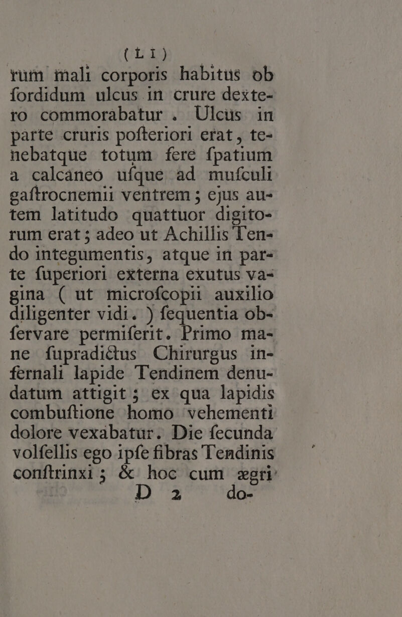 rum mali corporis habitus ob fordidum ulcus in crure dexte- ro commorabatur . Ulcus in parte cruris pofteriori erat, te- nebatque totum feré fpatium a calcáneo ufque ad mufculi gaftrocnemii ventrem ; ejus au- tem latitudo quattuor digito- rum erat ; adeo ut Achillis Ten- do integumentis, atque in pàr- te fuperiori externa exutus va- gina ( ut microfcopii auxilio diligenter vidi. ) fequentia ob- fervare permiferit. Primo ma- ne fupradidus Chirurgus in- fernali lapide T'endinem denu- datum attigit 5 ex qua lapidis combuftione homo vehementi dolore vexabatur. Die fecunda volfellis ego ipfe fibras Tendinis confirinxi ; &amp; hoc cum seri 2 do-