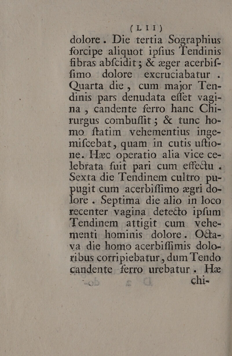 | DIM : dolore. Die tertia Sographius. forcipe aliquot ipfius Tendinis fibras abfcidit; &amp; zger acerbif- fimo dolore | excruciabatur . Quarta die , cum. major Ten- dinis pars denudata effet vagi- na , candente ferro hanc Chi- rurgus combuffit ; &amp; tunc ho- mo Íítatim vehementius inge- mifcebat, quam in cutis uftio- ne. Hxc operatio alia vice ce- lebrata fuit pari cum effectu. Sexta die Tendinem cultro. pu- ugit cum acerbiffimo zgri do- Ore . Septima die alio in loco recenter vagina detecto ipfum Tendinem attigit cum vehe- menti hominis dolore. OdGa- va die homo acerbiffimis dolo- tibus corripiebatur , dum Tendo candente ferro urebatur H He 2 2 Ne