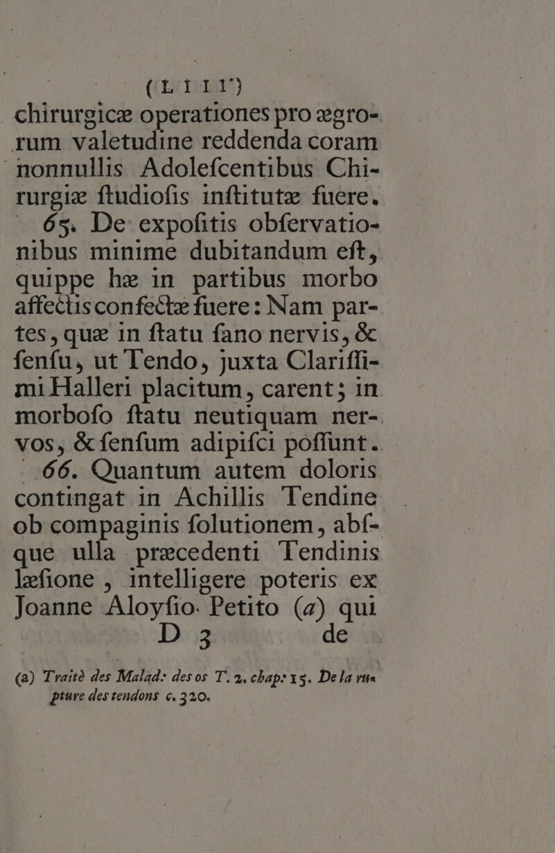 chirurgicz operationes pro zgro- rum valetudine reddenda coram nonnullis Adolefcentibus Chi- rurgiz ftudiofis inftitutz fuere. — 635. De expofitis obfervatio- nibus minime dubitandum eft, quippe he in partibus morbo affecus confectz fuere: Nam par-- tes, qua in ftatu fano nervis, &amp; fenfu, ut lendo, juxta Clariffi- mi Haller placitum, carent; in morbofo ftatu neutiquam ner-. vos, &amp; fenfum adipifci poffunt. .-[(66. Quantum autem doloris contingat in Achillis Tendine ob compaginis folutionem abí- que ulla precedenti lendinis lJefione , intelligere poteris ex Joanne Aloyfio. Petito (4) qui D 3 de iw (a) Traité des Malad- desos T. 4. chap: 15. De la P ture des tendons c. 3200.