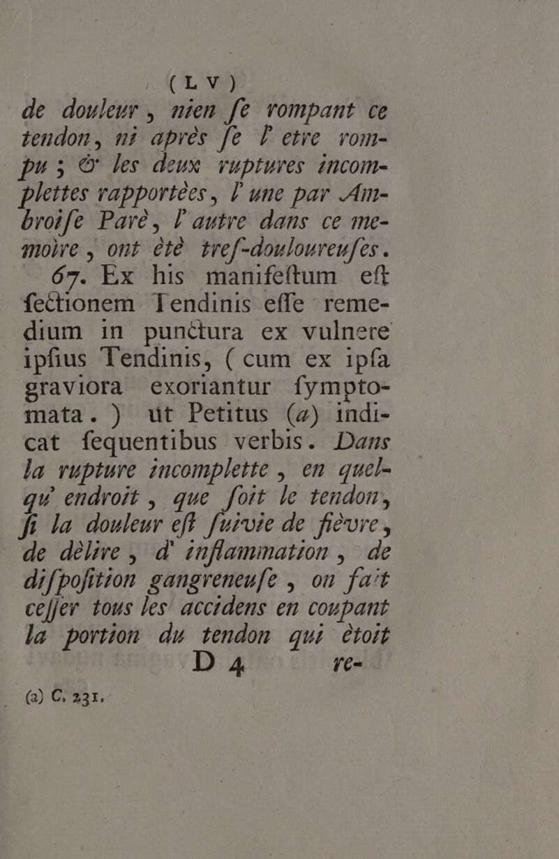 | (CLA) de douleur , mzem fe vompant ce tendon, ni apres fe Pl etre. vom- pus &amp; les deux. vuptures incom- plettes rapportées, lune par .Am- broife Pavé, l'autre dans. ce me- mole , ont été tref-douloureufes. 67. Ex his manifeftum eft fectionem Tendinis effe: reme- dium in punctura ex vulnere ipfius Tendinis, ( cum ex 1pía graviora exoriantur fympto- mata. ) ut Petitus (2) indi- cat fequentibus verbis. Dans la rupture incomplette , en. quel- qu endroit , que foit le tendom, fi la douleur eff furoie de fi&amp;ure , de délire , d' znflammation ,| de. difpofition sangreneufe , ou fat ce[jer tous les' accidens em coupant la portion du tendon qui étoit 4 re- (2) C 231.