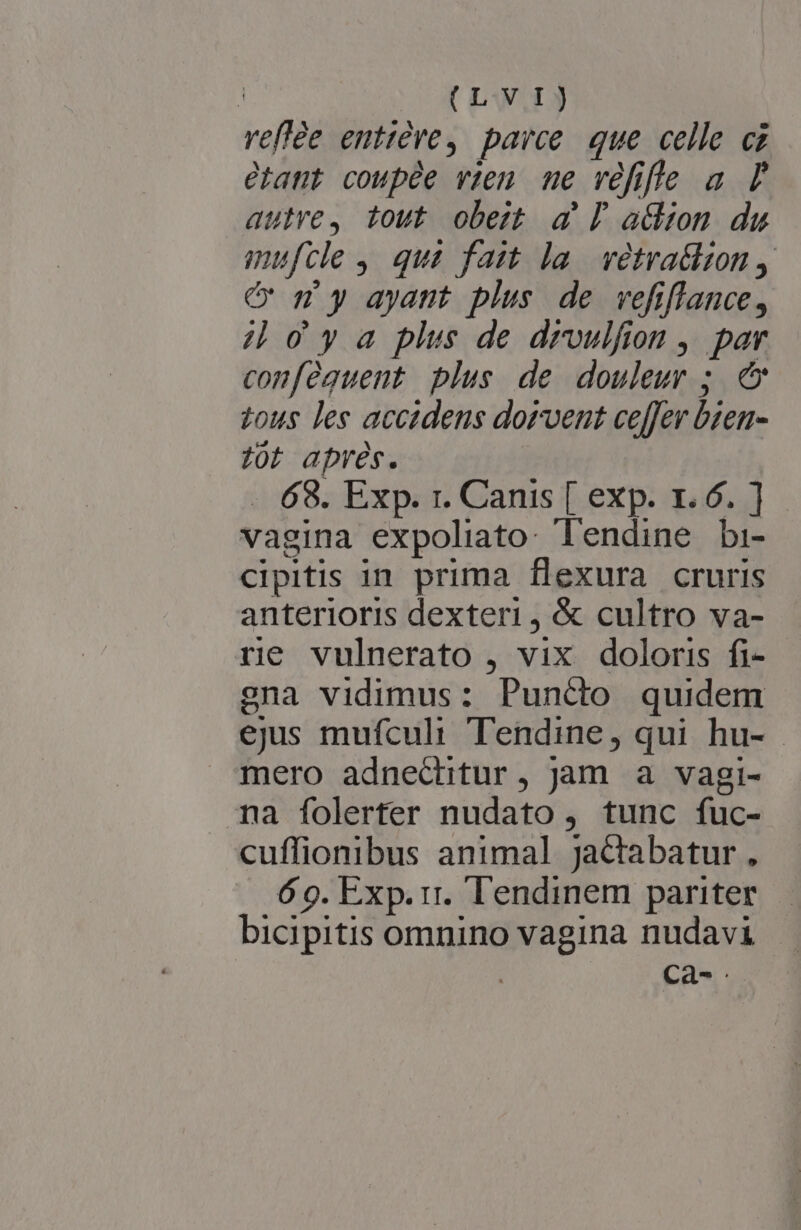 (LW.1) veffée enttére, parce. que celle cz etant coupée vien me véfifle a P autre, tout obest a l| a&amp;snm du mufcle , qus fait la. vetratlion y C m y ayant plus de vefiflance, 4 oya plis de droulfion ,. par conféguent plus de douleur ; € tous les accidens dorvent ceffer bten- z0t aprés. 69. Exp. r. Canis [ exp. 1.6. ] vagina expoliato: lendine bi- cipitis in prima flexura cruris anterioris dexteri, &amp; cultro va- re vulnerato , vix doloris fi- ena vidimus: Puncto quidem ejus mufculi Tendine, qui hu- mero adnechitur, jam a vagi- na folerter nudato, tunc fuc- cuffionibus animal jactabatur, 60. Exp. ri. lendinem pariter.— bicipitis omnino vagina nudavi | | Cà-