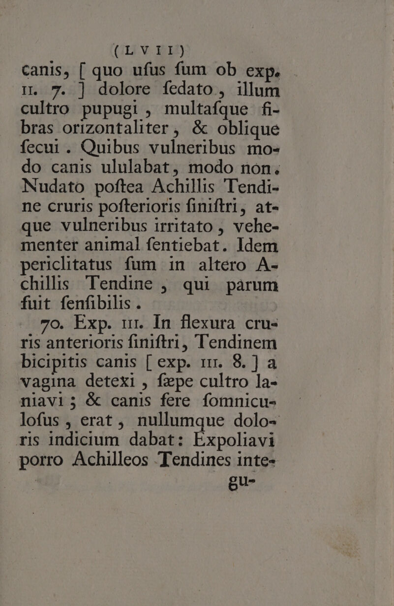 GI V. XL canis, [ quo ufus fum ob exp, . i. 7. ] dolore fedato , illum cultro pupugi , multafque fi- bras orizontaliter , &amp; oblique fecur . Quibus vulneribus mo- do canis ululabat, modo non. Nudato poftea Achillis Tendi- ne cruris pofterioris finiftri, at- que vulneribus irritato , vehe- menter animal fentiebat. Idem perclitatus fum in altero A- chilis Tendine , qui parum fuit fenfibilis. JUOR- . 7o. Exp. ir. In flexura cru- ris anterioris finiftri, Tendinem bicipitis canis [ exp. 15. 8.] a vagina detexi , fepe cultro la- mniavi3; &amp; canis fere fomnicu- lofus , erat, nullumque dolo- ris indicium dabat: Expoliavi porro Achilleos Tendines inte-