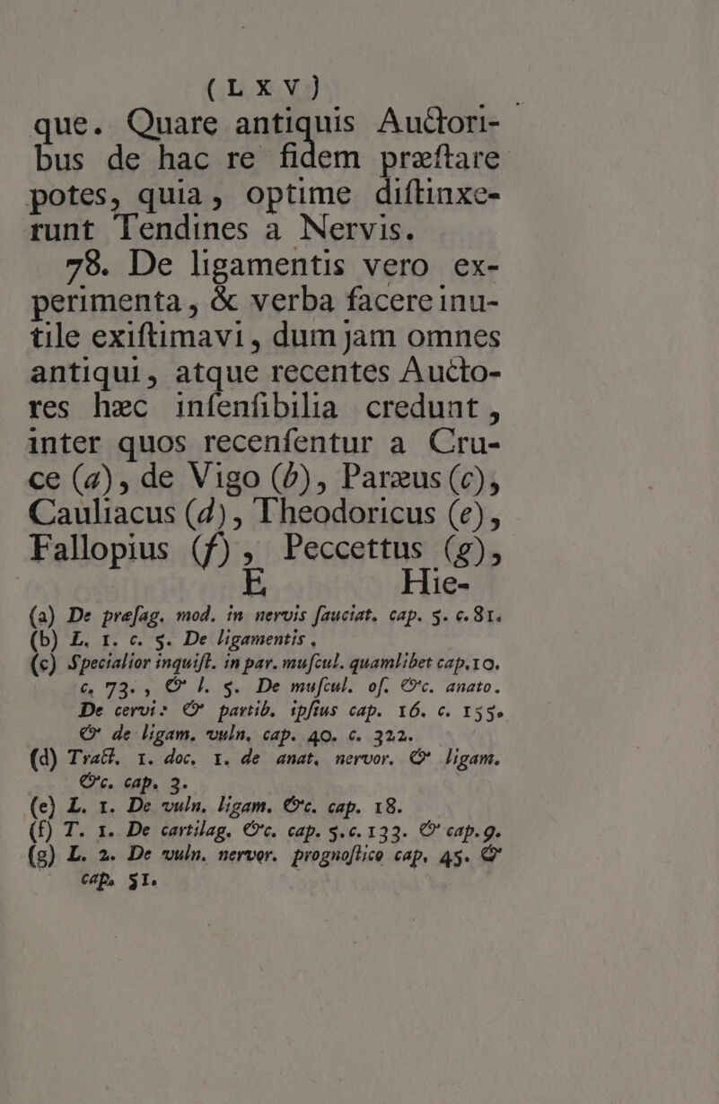 (LXxv) | que. Quare antiquis Auctori- bus de hac re fidem przftare potes, quia, optime diftinxe- runt Tendines a. Nervis. 78. De ligamentis vero ex- perimenta , &amp; verba facere inu- tile exiftimavi , dum jam omnes antiqui, atque recentes Aucto- res hec infenfibilia credunt, inter quos recenfentur a Cru- ce (2), de Vigo (P), Parzus (c), Cauliacus (7) , F'heodoricus (e), Fallopius (f), Peccettus (g), E Hie- (a) De prefag. mod. in nervis fauciat. cap. 5. c. 81. (b) £. 1. c. s. De ligamentis , (e) fpecialior inquifl. in par. mu[cul. quamlibet capto. €, 73. , QC hl. s. De mufcul. of. €9'c. anato. De cervi? (X partib, ipfius cap. 16. c. 153.» C de ligam. vuln, cap. 40. c. 322. (d) Tra&amp;. 1. doc, 1. de anat. nervor. Q* ligam. Qc. cap. 3. (e) L. 1. De vulu, ligam. Ct. cap. 18. (f) T. 1. De cartilag. Cc. cap. $.c. 133. C cap. g. (g) L. 2. De wwuin. nerver. prognoflico cap, 45. P ^ «p Sr. |
