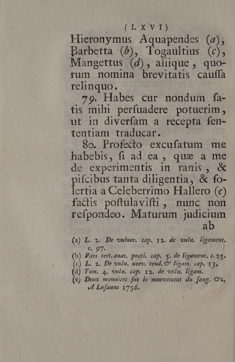 Hieronymus Aquapendes (2), Darbetta (5), logaultius (c), Mangettus (4), aliique , quo- rum nomina brevitatis cauffa relinquo. 79. Habes cur nondum fa- tis mihi. perfuadere potuerim, ut in diverfam a recepta fen- tentiam traducar. oo. Profecto excufatum me habebis, fi ad ea , que a me de experimentis in ranis, &amp; pifcibus tanta diligentia, &amp; fo- lertia a Celeberrimo Hallero (e) factis poftulavifti , nunc non refpondeo. Maturum .judicium ab (3) L. 2. De wulner. cap. 12. de vuln. ligament. pon ca here | | (b) Pars tert. anat. prati. cap. S. de ligament. c. 25. (c) L. 2. De vun. uerv. tend. € PEE Cap. 13» (d) Tom. 4. wuln. cap. 12. de vun. ligam. (e) Deux memoires fuz le mowvement du fang. C, v4 Lufaune 1736.