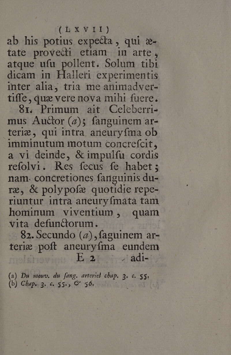 Ch Xv) ab his potius expecta , qui z- tate provecti etiam in arte, atque ufu pollent. Solum tibi dicam in Haller experimentis inter alia tria me animadver- tiffe, que vere nova mihi fuere. Sr. Primum ait | Celeberri- mus Auctor (2); fanguinem ar- terig, qui intra aneury fma ob imiminutum motum concrefcit, a vi deinde, &amp; impulfu cordis refolvi. Res fecus fe habet; nam. concretiones fariguinis du- rg, &amp; polypofze quotidie repe- riuntur intra aneuryífmata tam hominum viventium , quam vita defunctorum. 82. Secundo (2) ,faguinem ar- teri port aneuryfma eundem E - adi- (a) Du mowv. du fang. arvteviel chap. 3. c. $3. (b) Chap.. 3. e. 35-» Q' 36.