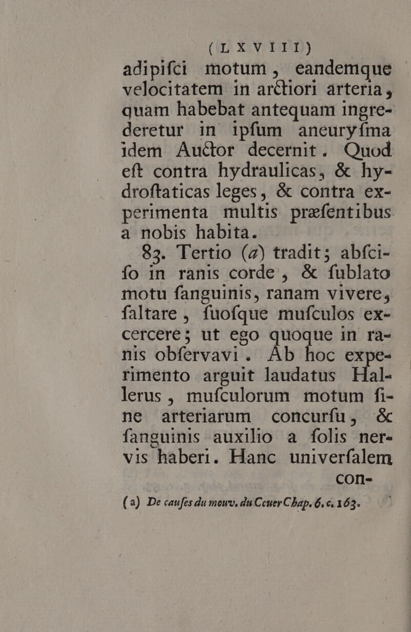 adipiféi motum , eandemque velocitatem in arctiori arteria; quam habebat antequam ingre- deretur in ipfum aneuryíma idem Auctor decernit. Quod eft contra hydraulicas, &amp; hy- droftaticas leges, &amp; contra ex- perimenta multis prefentibus a nobis habita. 83. Tertio (z) tradit; abfci- fo in ranis corde , &amp; fublato motu fanguinis, ranam vivere; faltare , fuofque mufculos ex- cercere5 ut ego quoque in ra- nis obfervavi. Ab hoc expe- rmento arguit laudatus Hal- lerus, mufculorum motum fi- ne arteriarum concurfu, &amp; fanguinis auxilio a folis ner- vis haberi. Hanc. univerfalem : con- (2a) De caufes du mowv. du Ceuer Chap. 6. e. 163.