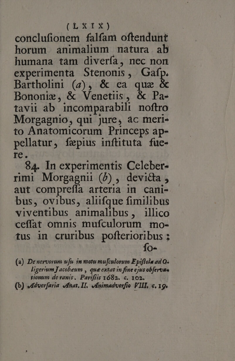 UE o3) conclufionem falfam oftendunt horum animalium natura ab humana tàm divería, nec non experimenta Stenonis , pg Bartholiai (7), &amp; ea que Bononie, &amp; Venetiis, &amp; Pa- tavil ab incomparabili noftro Morgagnio, qui jure, ác meri- to Anatomicorum Princeps ap- pellatur, fepius inftituta fue- rec. 84. In experimentis Celeber- rmi Morgagnii (P) , devidia , aut compreffa arteria in cani- bus, ovibus, aliifque fimilibus viventibus animalibus, illico ceffat omnis mufculorum mo- tus in cruribus poflerioribus ; fo- . (a) Denervorum ufu. in motu mufculorum Epiflolna ad Os — ligerium J acobeum , que extat in fine ejus obfervae tionum de vanis. Parifiis 1682. c. 102. (b) «4dverfaria. vdnat. II. ednimadverfio VIII, , 19.