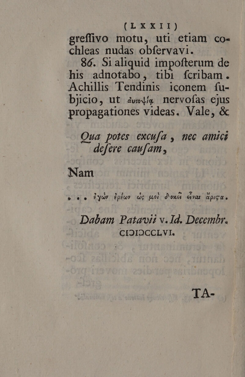 ereffivo motu, uti etiam co- chleas nudas obfervavi. 86. S1aliquid impofterum de his adnotabo, tibi fcribam. Achillis Tendinis iconem fu- bjicio, ut aw. nervofas ejus propagationes videas. Vale, &amp; Qua potes excufa , tec amici . defere caufam, Nam LER . 7 e- 1 P avs 3 e * e ftYy&amp;! épeQY Q6 (Ai d'OXC4 €4vqt QpIS d e Dabam Patavii v.1d. Decembr. CIOIOCCLVI. TA-