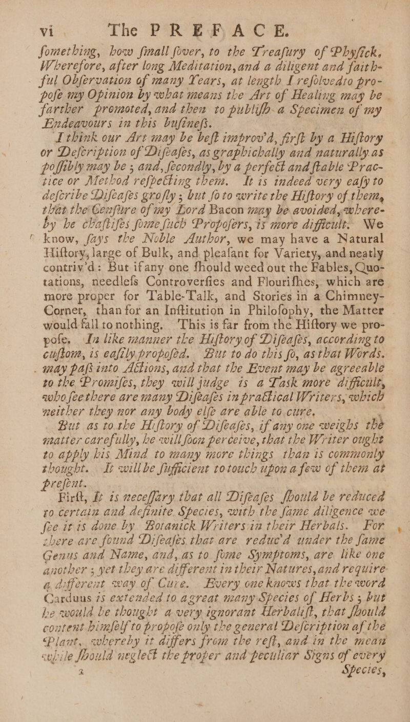 + vic. ‘The PAR SA oe Something, bow fimall fover, to the Treafury of Phyfick. Wherefore, after long Meditation, and a diligent and faith- ful Obfervation of many Years, at length Lrefolvedto pro- pyfe uy Opinion by what means the Art of Healing may be farther promoted, and then to publifo-a Specimen of my think our Art may be beft improv’ d, firft by a Hiftory or Defeription of Difeafes, asgraphichally and naturally as poffibly may be ; and, fecondly, by a perfect and ftable Prac- tice or Method refpetting them. It is indeed very eafy to defcribe Difeafes grofly ; but foto write the Hiftory of them, that the Genfure of my Lord Bacon may be avoided,where- by be chaftifes fomefuch Propofers, is more difficult. We know, fays the Noble Author, we may have a Natural Hiftory, large of Bulk, and pleafant for Variety,.and neatly contriv’d: But ifany one fhould weed out the Fables, Quo- tations, needlefs Controverfies and Flourifhes, which are. more proper for ‘Table-Talk, and Stories in a Chimney- Corner, than for an Inftitution in Philofophy, the Matter would falltonothing. ‘This is far from the Hiftory we pro- pofe. In like manuer tke Hiftory of Difeafes, according to cuftom, is eafily propofed. But to do this fo, asthat Words. to the Promifes, they will judge is a Task more difficult, awbofeetbere are many Difeafes in prattical Writers, which meither they nor any body elfe are able to.cure. ' But as tothe Hiftory of Difeases, if any one weighs the watter carefully, he will foon perceive, that the Writer ought to apply bis Mind to many more things thaw is commonly thought. It willbe fufficient rotouch upon afew of them at prefent. | Firft, &amp;¢ 7s neceffary that all Difeafes foould be reduced ro certain and definite. Species, with the fame diligence we fee it 1s done by Botanick Writersiia their Herbals. For. there are found Difeafes. that are reducd uuder the fame Genus and Name, and,as to fome Symptoms, are like one another ; yet they are different in their Natures,and require a. different way of Cure. Every oue knows that the word Carduns 75 extended 10 agreat many Species of Herbs ; but be would be thought avery ignorant Herbalift, that fhould content bimfelf to propofe only the general Defcription af the laut, svbereby it differs from the reft, and in the mean cubile Jpoila negleel the proper and peculiar Signs of every 2 Species, | +