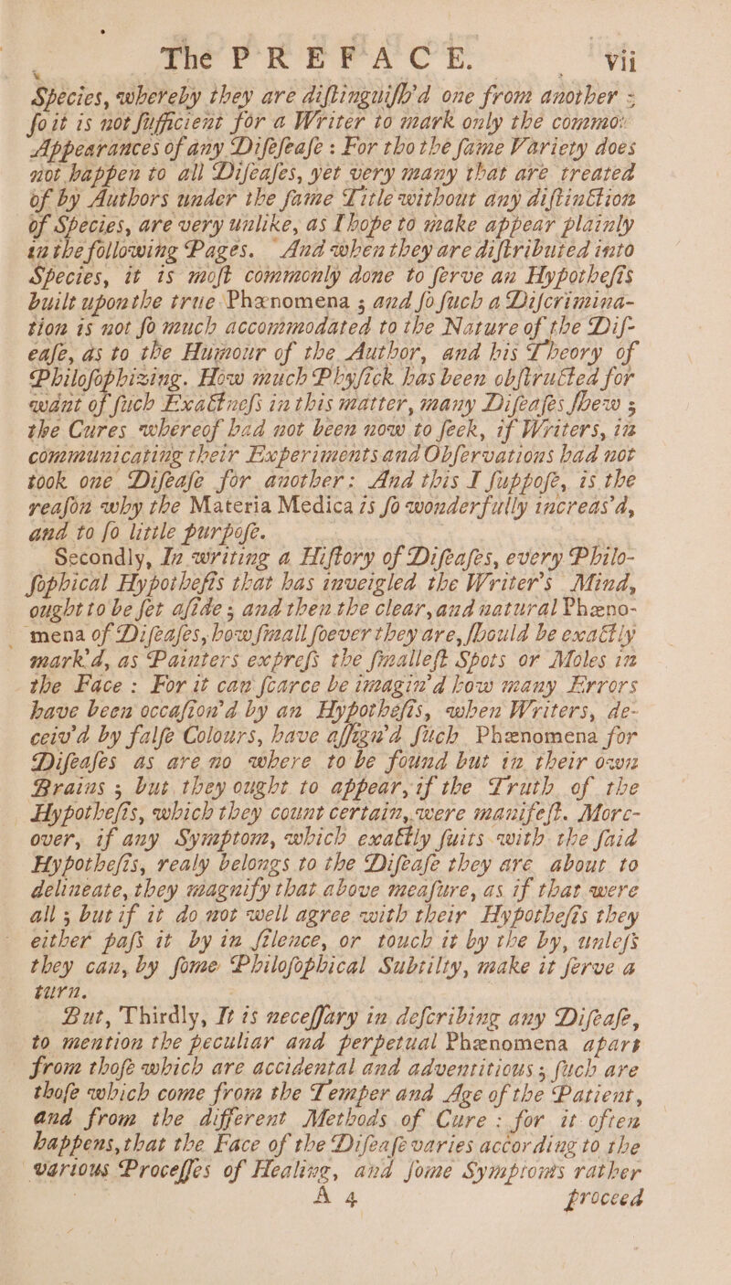 Species, whereby they are diftinguifh'd one from another - foit is not fuficient for a Writer to mark only the commo: Appearances of any Difefeafe : For tho the fame Variety does not happen to all Difeafes, yet very many that are treated of by Authors under the fame Title without any diftinEtion of Species, are very unlike, as Ihope to make appear plainly inthe following Pages. Anda when they are diftributed into Species, it is moft commonly done to ferve an Hypothefis built uponthe true Phenomena ; and fo fuch a Difcrimina- tion 1s not fo much accommodated to the Nature of the Dif- ease, as to the Humour of the Author, and his Theory of Philofophizing. How much Phy fick has been obftrukted for want of fuch Exa&amp;tnefs inthis matter, many Difeafes foew s the Cures whereof bad not been now to feek, if Writers, iz communicating their Experiments and Obfervations bad uot took one Difeafe for another: And this I fuppofe, is the yeajon why the Materia Medica 7s fo wonderfully increas a, and to fo little purpofe. | : Secondly, Iz writing a Hiftory of Difeafes, every Philo- Sophical Hypothefis that has inveigled the Writer's Mind, ought to be fer afide ; and then the clear, aud natural Pheno- mena of Difeajes, bow fiall foever they are, foould be exattly mark’d, as Painters exprefs the finalleft Spots or Moles in the Face: For it caw fcarce be imagin d bow many Errors have been occafion'd by an Hypothefis, when Writers, de- ceiv a by falfe Colours, have affigwd fuch Phenomena for Difeafes as are no where to be found but in. their owi Brains ; but they ought to appear, if the Truth of the Hy pothefis, which they count certain, were manifest. Morc- over, if any Symptom, which exattly fuits with the faid Hypothefis, realy belongs to the Difeafe they are about to delineate, they magnify that above meafure, as if that were all ; burif it do mot well agree with their Hypothefis they either pafs it by in flence, or touch it by the by, unless they can, by fome Philofophical Subtilty, make it ferve a Fura. ey But, Thirdly, It ts neceffary in defcribing any Difeafe, to mention the peculiar and perpetual Phenomena apart from thofe which are accidental and adventitious ; {uch are thofe which come from the Temper and Age of the Patient, and from the different Methods of Cure: for it often happens, that the Face of the Difeafe varies according to the various Proceffes of Healing, and jome Symptoms rather ; A 4 proceed