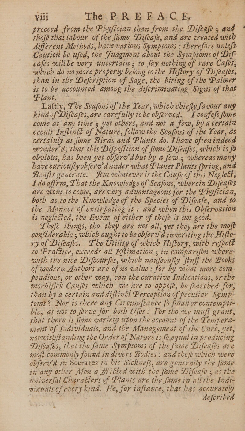 proceea from the Phyfician than from the. Difeafe ; ana * thofé that labour of the fame Difeafe, and are treated with different Methods, have various Symptoms : therefore unlefs. Caution be ufed, the fudgment about the Symptoms of Dif- cafes willbe very uncertain ; to fay nothing of rare Cafes, which do no more properly belong tothe Hiftory of Difeases, than in the Defcriprion of Sage, the biting of the Palmer — is to be accountea among the difcriminating Signs of that ‘Plant. ~ | Laftly, Zhe Seafous of the Year, which chiefly favour any kind of Difeafes, are carefully tobe obferved. I confefs fome come at any time s yet otbers, ana not a few, by acertain occult Inftinét of Nature, follow the Seafons of the Year, as certainly as fome Birds ana Plants do. Ihave oftenindeed wonder d, that this Difpofition of fome Difeafes, which ts fo obvious, bas been yet obferv'd but by a few ; whereas many have curioufly obferu dunder what Planet Plants (pring, ana Beafts generate. But whatever is the Caufe of this Neglet, I do affrin, That the Knowledge of Seasons, wherein Dijeafes are wont to come, are very advantageous for the Phyfician, both as tothe Knowlédge of the Species of Difeafe, and to the Manner of extirpating it: and when this Obfervation is negletted, the Event of either of thefe is not good. Lhefe things, tho they are not all, yet they are the moft confiderable ,; which ought to be obferv'd in writing the Hifto- vy of Difeafes. Ihe Utility of which Hiftory, with refpett zo Praétice, exceeds all Eftimation ; in comparifon where- with the nice Difcourfes, which naufeoufly (tuff the Books of modern Authors are of no value: for by what more com- pendious, or other way, can the curative Indications, or the moorbifick Caufes which we are to oppole, be fearched for, than by a certain and adiftintt Perception of peculiar Symp- toms? Nor is there any Circumftauce fo finallor contempti-. ble, as not to ferve for both Ufes: For tho we muft grant, that there 1s fome variety upon the account of the Tempera- nent of Individuals, and the Management of the Cure, yet, notrwithftanding the Order of Nature is fo,equal in producing Difeafes, that the fame Symptoms of the fame Difeafes are molt commonly found in aivers Bodies : and thofe which were objerv’a in Socrates 22 bis Sickuefs, are generally the fame. in any other Men a fili€ted with the fame Difeafe ; as the wniverjal Charatiers of Plants are the fanse in allthe Indi- aidualsof every kind. He, for inflance, that has accurately . 7 | deferibea