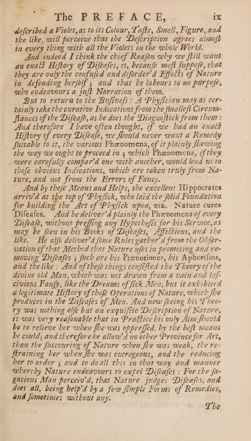 deferibed a Violet, as to its Colour, Za te, Smell, Figure, and the like, will perceive that the Defcription agrees almoft an every thing with all the Violets in the whole World. And indeed I think the chief Reafon why we flill want. an exalt Hiftory of Difeafes, 1s, becaufe moft fuppofe, that they are only the confufed and diforder'd Effects of Nature in defending herfelf ; aud that he labours to no purpofé, aho eudeavours a just Narration of them. | But to return tothe Bufinefs: A Phyfician may as cer- tainly take the curative Indications from the fimalleft Circum- tances of the Difeafe, as he does the Diagnoftick from them : And therefore I have often thought, if we bad an exalt Hiftory of every Difeafe, we foould never want a Remedy | fuitable to it, the various Phenomena, of it plainly fhewing the way we ought to proceed in ; which Phenomena, if they . were carefully compara one with another, would lead us to _. thofe obvious Indications, which are taken truly from Na- ture, and not from the Errors of Fancy. _ And by thefe Means and Helps, the excellent Hippocrates arriv'd at the top of Phyjick, who laid the folid Foundation for building the Art of Phyfick upon, viz. Nature cures Difeafes. And he deliver’d plainly the Phenomena of every Difeafe, without preffing any Hypothefis for bis Service, as may be feen in bis Books of Difeafes, Affettions, and the like. He alfo deliver’d fome Rules gather’ d from the Obfer- vation of that Methed that Nature ufes in promoting and re- moving Difeafes ; fuch are bis Prenotiones, bis Aphorilms, and the like: And of thefe things confifted the Theory of the divine ola Man, which was not drawn from a vain and laf- civious Fanfy, like the Dreams of fick Men, but it exhibited alegitimate Hiftory of thofe Operations of Nature, which fhe produces in the Difeafes of Men. And now feeing his £ heo- ry was nothing ele but an exquifite Description of Nature, is was very reafonable that in Prattice his only Aim foould be to relieve her when fhe was oppreffed, by the beft means he could; and therefore he allow’ d no other Province for Art, than the fuccouring of Nature when fhe was weak, the re- ftraining ber when fhe was outrageous, and the reducing her to order ; and to doall this in that way and mauner whereby Nature endeavours to extel Difeafes : For the fa- gacious Man perceiv'd, that Nature judges Difeafes, and Goes all, being heip’d bya few fimple Forms of Remedies, and fometimes without any. . | The