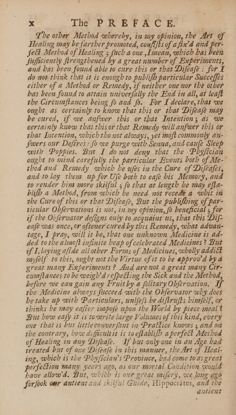 The other Method whereby, in my opinion, the Art of Healing may be farther promoted, coufi{ts of afix’d and per- fe Method of Healing ; fuch a one ,lmean, which has been fificiently firengthened by a great uumber of Experiments, and bas been found able to cure this or that Difeafe : for I do not think that it is enough to publifh particular Succeffes either of a Method or Remedy, if neither one nor the other bas been found to attain univerfally the End in all, at leaft the Circumftances being fo and fo. For I declare, that we ought as certainly to know that this or that Difeafe may — be cured, if we anfwer this or that Intention; as we certainly kuow that tbisor that Remedy will anfwer this or that Intention, which tho not always, yet moft commonly an- fwers our Defires: fo we purge with Senna,and caufe Sleep with Poppies. But I donot deny that the Phyftcian ought to nina carefully the particular Events both of Me- thod and Remedy which he ufes in the Cure of Difeafes, and to lay then up for Ufe both to eafe bis Memory, and to render hin more skilful ; fo that at length he may efta- blifb a Method, from which he need not recede a whit in the Cure of this or that Difease, But the publifoing of par- ticular Obfervations is uot, in my opinion, fo beneficial ; for. if the Obfervator defigns only to acquaint us, that this Dif- eafe was once, er oftener cured by this Remedy, what advan- rage, I pray, will it be, that one unknown Medicine is ad- ded tothe aloft infinite beap of celebrated Medicines? But if I, laying aftde allother Forms of Medicines, wholly addiét myfelf to this, ought not the Virtue of it to be approv'a by a great many Experiments ? And arenot a great many Cir- cumftances-to be weigh'd refpetting the Sick and the Method, before we can gain any Fruit by a folitary Obfervation, If the Medicine always fucceed with the Obfervator why does he take up with Particulars, unl(efs be diftrufts bimfelf, or thinks be may eafier impofe upon the World by piece-meal? But how eafy it is towrite large Volumes of this kind, every one that is bur little converfant in Prattice kuows ; and on the contrary, bow diffecultit is toeftablifh aperfect Adethod of Healing in any Difeafe. If but only one in au Age had treated but of one Difeafe in this manner, the Art of Heal- ing, which ts the Phyfician’s Province, bad come to as great erfection many years ago, as our mortal Condition would bave allow’da. But, whith is our great mifery, we lone ggo forfook or antient and skilful Guide, Hippocrates, and the antient
