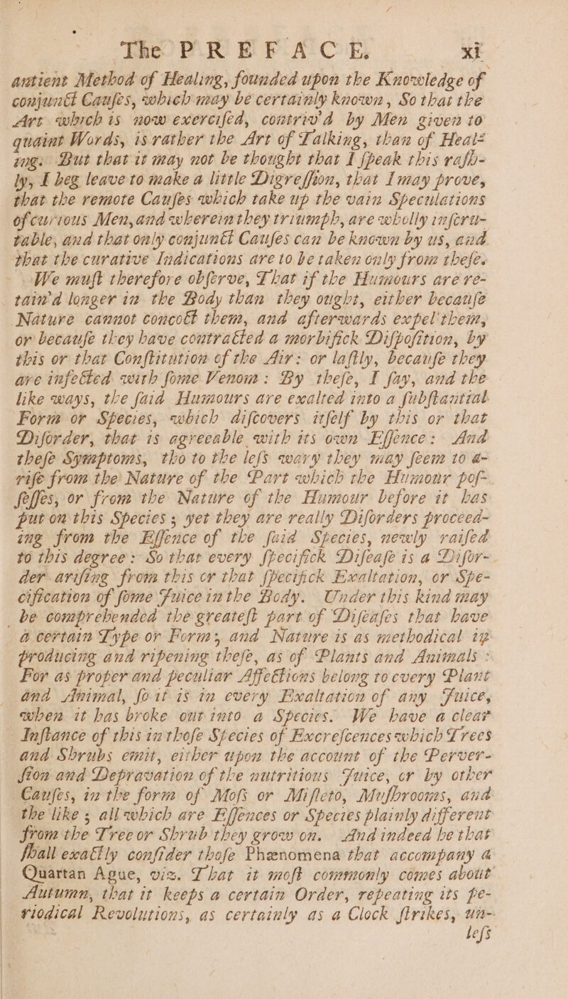 autient Method of Healing, founded upon the Knowledge of conjuntt Caufes, which neay be certainly known, So that the Art whichis now exercifed, contriv'd by Men given to quaint Words, is rather the Art of Talking, than of Heal* ug: But that it may not be thought that I peak rhis rafb- ly, I beg leave to make a little Digreffion, that Imay prove, that the remote Caufes which take up the vain Speculations ofcurious Men, and wherein they triumph, are wholly inferu- table, and that only conjuntt Causes can be known by us, and phat the curative Indications are to be taken only from thefe. We muft therefore obferve, That if the Humours are re- raid longer in the Body than they ought, either because Nature cannot concott them, and afterwards expel them, or becaufe they have contratted a morbifick Difpofition, by this or that Conftitution of the Air: or lafily, becaufe they are infected with fome Venom: By thefe, I fay, and the like ways, the faid Humours are exalted into a fubftantiat Form or Species, which difcovers itfelf by this or that Diforder, that is agreeable with its own Effence: And thefe Symptoms, tho to the lefs wary they may feem to a- rife from the Nature of the Part which the Humour pof- felfes, or from the Nature of the Humour before it has put on this Species ; yet they are really Diforders proceea- ing from the Effence of the fuid Species, newly raifed to this degree: So that every fpecifick Difeafe is a Difor-. der arifing from this cr that fpecifick Exaltation, or Spe- cification of fome Fuice inthe Body. Under this kind may _ be comprehended the greateft part of Difeafes that have @ certain Type or Form; and Nature is as methodical iz producing ana ripening thefe, as of Plants and Animals : For as proper and peculiar Affettions belong tocvery Plant and Animal, foit is in every Exalttation of any Fuice, when it has broke ottinto a Species. We have a clear | Inftance of this in thofe Stecies of Excrefcences which Lrees and Shrubs emit, eitber upon the account of the Perver- fion and Depravation of the nutritious Fuice, cr by otker Canfes, inthe form of Mofs or Mifleto, Mufbrooms, and the like ; all which are Effences or Species plainly different Srom the Tree or Shrub they grow on. And indeed be that foall exaflly confider thofe Phenomena that accompany 4 Quartan Ague, wiz. That it moft commonly comes about ) Autumn, that it keeps a certain Order, repeating its pe- — viodical Revolutions, as certainly as a Clock firikes, un- befs