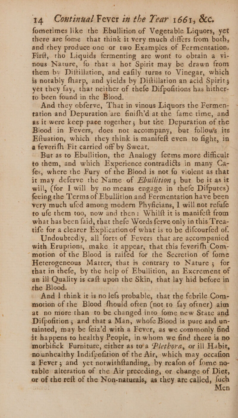 fometimes like the Ebullition of Vegetable Liquors, yet there are fome that think it very much differs from both, and they produce one or two Examples of Fermentation. Firft, tho Liquids fermenting are wont to obtain a vi- nous Nature, fo that a hot Spirit may be drawn from them by Diftillation, and eafily turns to Vinegar, which is notably fharp, and yields by Diftillation an acid Spirit; yet they fay, that neither of thefe Difpofitions has hither- to been found in the Blood. 2 And they obferve, That in vinous Liquors the Fermen- tation and Depuration are finifh’d at the fame time, and as it were keep pace together; but tne Depuration of the Blood in Fevers, does not accompany, but. follows its Eftuation, which they think is manifeft even to fight, in a feverifh Fit carried off by Sweat. But as to Ebullition, the Analogy feems more difficult to them, and which Experience contradiGts in many Ca- fes, where the Fury of the Blood is not fo violent as that it may deferve the Name of Ebullition ; but be it as it will, (for I will by no means engage in thefe Difputes) feeing the Terms of Ebullition and Fermentation have been very much ufed among modern Phyficians, I will not refufe to ufe them too, now and then: Whilft it is manifett from’ what has been faid, that thefe Words ferve only in this T'rea- tife for a clearer Explication of what is to be difcourfed of. Undoubtedly, all forts of Fevers that are accompanied with Eruptions, make it appear, that this feverifh Com- ‘motion of the Blood is raifed for the Secretion of fome Heterogeneous Matter, that is contrary to Nature; for that in thefe, by the help of Ebullition, an Excrement of an ill Quality is caft upon the Skin, that lay hid before in the Blood. And | think it is no lefs probable, that the febrile Com- motion of the Blood fhould often (not to fay oftner) aim at no more than to be changed into fome new State and Difpofition ; and that a Man, whofe Blood is pure and un- tainted, may be feiz’d with a Fever, as we commonly find it happens to healthy People, in whom we find there is no morbifick Furniture, either as to'a Plethora, or ill Habit, nounhealthy Indifpofition of the Air, which may occafion | a Fever; and yet notwithftanding, by reafon of fome no- — table alteration of the Air preceding, or change of Diet, © or of the reft of the Non-naturals, as they are called, a len