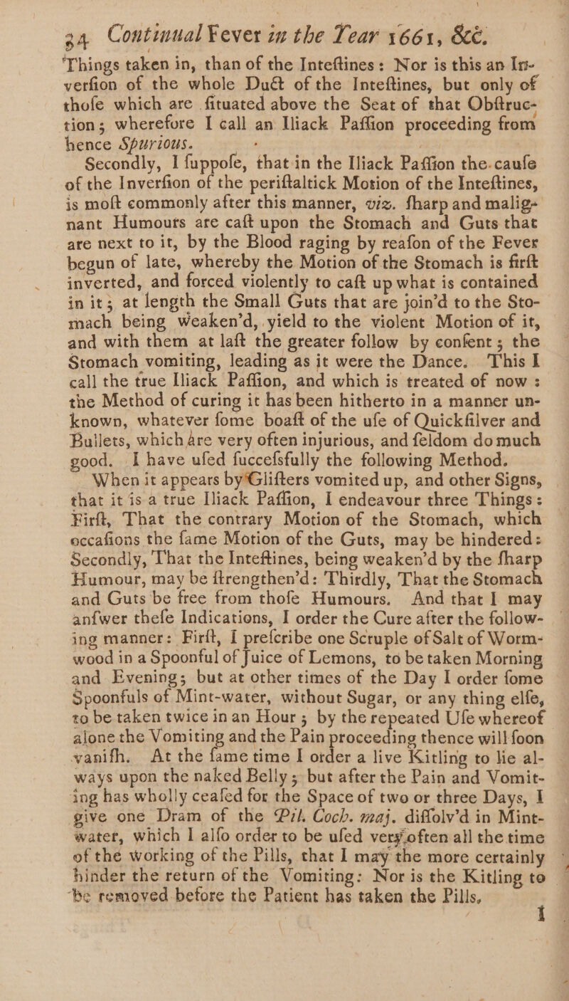 ‘Things taken in, than of the Inteftines: Nor is this an In- verfion of the whole Duét of the Inteftines, but only of thofe which are fituated above the Seat of that Obftruc- tion; wherefore I call an Iliack Paffion proceeding from hence Spurious. os Secondly, I fuppofe, that in the Iliack Paffion the.caufe of the Inverfion of the periftaltick Motion of the Inteftines, is moft commonly after this manner, viz. fharp and malig- nant Humours are caft upon the Stomach and Guts that are next to it, by the Blood raging by reafon of the Fever begun of late, whereby the Motion of the Stomach is firft inverted, and forced violently to caft up what is contained in it; at length the Small Guts that are join’d to the Sto- mach being weaken’d, yield to the violent Motion of it, and with them at laft the greater follow by confent; the Stomach vomiting, leading as it were the Dance. This I call the true [liack Paffion, and which is treated of now : the Method of curing it has been hitherto in a manner un- known, whatever fome boaft of the ufe of Quickfilver and Bullets, which are very often injurious, and feldom do much good. I have ufed fuccefsfully the following Method. When it appears by'Glifters vomited up, and other Signs, _ that it is a true Iliack Paffion, I endeavour three Things: Firft, That the contrary Motion of the Stomach, which occafions the fame Motion of the Guts, may be hindered: Secondly, That the Inteftines, being weaken’d by the fharp Humour, may be ftrengthen’d: Thirdly, That the Stomach and Guts be free from thofe Humours. And that I may anf{wer thefe Indications, I order the Cure after the follow- ing manner: Firft, I prefcribe one Scruple of Salt of Worm- wood in a Spoonful of Juice of Lemons, to be taken Morning and Evening; but at other times of the Day I order fome Spoonfuls of Mint-water, without Sugar, or any thing elfe, to be taken twice in an Hour; by the repeated Ufe whereof alone the Vomiting and the Pain proceeding thence will foon vanifh. At the fame time I order a live Kitling to lie al- ways upon the naked Belly; but after the Pain and Vomit- ing has wholly ceafed for the Space of two or three Days, I give one Dram of the Pil. Coch. maj. diffolv’d in Mint- water, which I alfo order to be uled very.often all the time of the working of the Pills, that I may the more certainly ~ hinder the return of the Vomiting: Nor is the Kitling to ‘be removed before the Patient has taken the Pills,