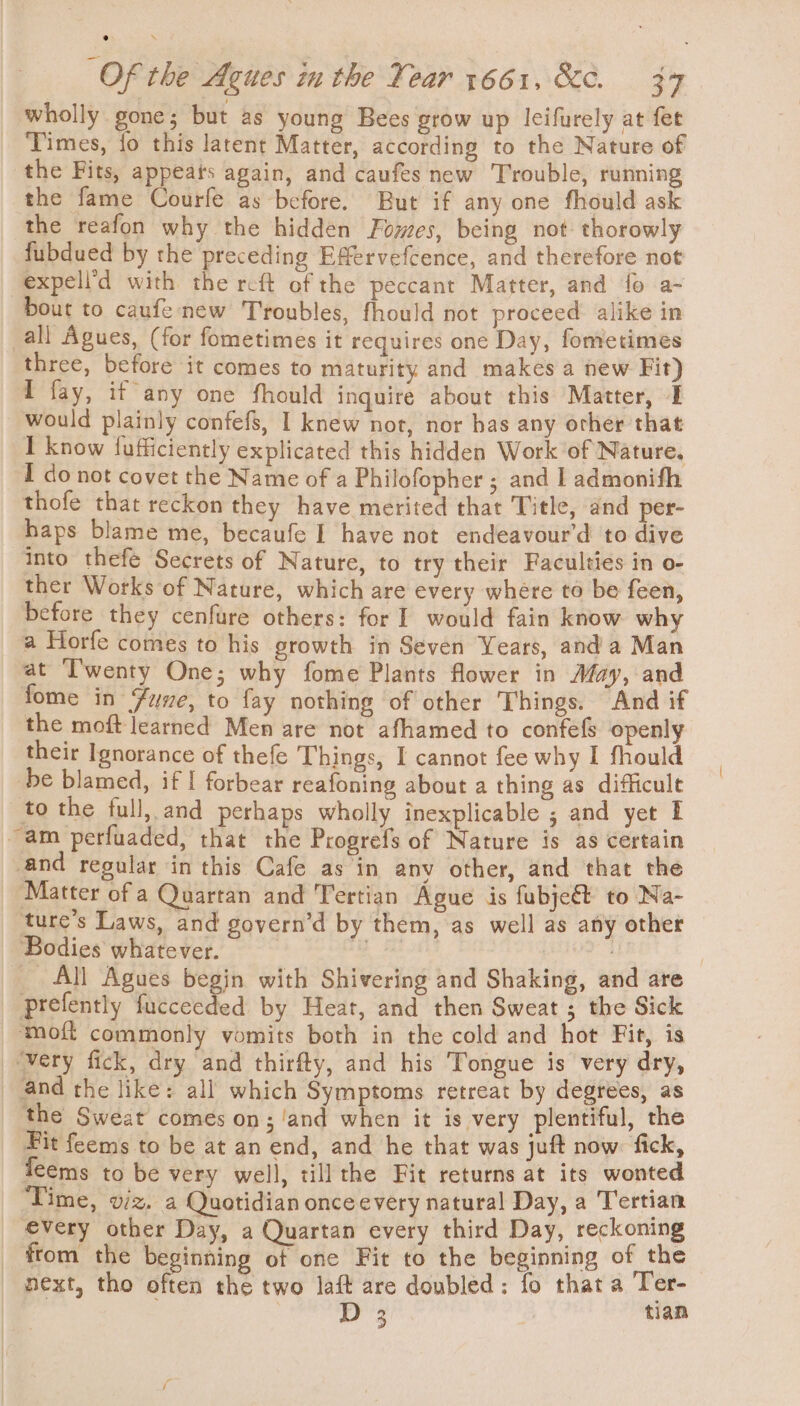 wholly gone; but as young Bees grow up Icifurely at fet Times, fo this latent Matter, according to the Nature of the Fits, appeats again, and caufes new Trouble, running the fame Courfe as before. But if any one fhould ask the reafon why the hidden Fowes, being not-thorowly fubdued by the preceding Effervefcence, and therefore not expell’d with the rcft of the peccant Matter, and fo a- bout to caufenew Troubles, fhould not proceed alike in all Agues, (for fometimes it requires one Day, fometimes three, before it comes to maturity and makes a new Fit) I fay, if any one fhould inquire about this Matter, I would plainly confefs, I knew not, nor bas any orher that I know fufficiently explicated this hidden Work ‘of Nature. I do not covet the Name of a Philofopher ; and I admonifh thofe that reckon they have merited that Title, and per- haps blame me, becaufe I have not endeavour'd to dive into thefe Secrets of Nature, to try their Faculties in o- ther Works of Nature, which are every where to be feen, before they cenfure others: for I would fain know why a Horfe comes to his growth in Seven Years, and a Man at ‘T'wenty One; why fome Plants flower in May, and fome in Fune, to fay nothing of other Things. And if the moft learned Men are not afhamed to confefs openly their Ignorance of thefe Things, I cannot fee why I fhould be blamed, if I forbear reafoning about a thing as difficult to the full, and perhaps wholly inexplicable ; and yet I “am perfuaded, that the Progrefs of Nature is as certain -and regular in this Cafe as in any other, and that the Matter of a Quartan and Tertian Ague is fubje€t to Na- ture’s Laws, and govern’d by them, as well as any other Bodies whatever. aor ‘ All Agues begin with Shivering and Shaking, and are prefently fucceeded by Heat, and then Sweat ; the Sick ‘moft commonly vomits both in the cold and hot Fit, is ‘wery fick, dry and thirfty, and his Tongue is very dry, and the like: all which Symptoms retreat by degrees, as the Sweat comes on; and when it is very plentiful, the Fit feems to be at an end, and he that was juft now: fick, seems to be very well, tillthe Fit returns at its wonted Time, viz. a Quotidian once every natural Day, a Tertian every other Day, a Quartan every third Day, reckoning from the beginning of one Fit to the beginning of the next, tho often the two laft are doubled: fo that a Ter- : D 3 tian