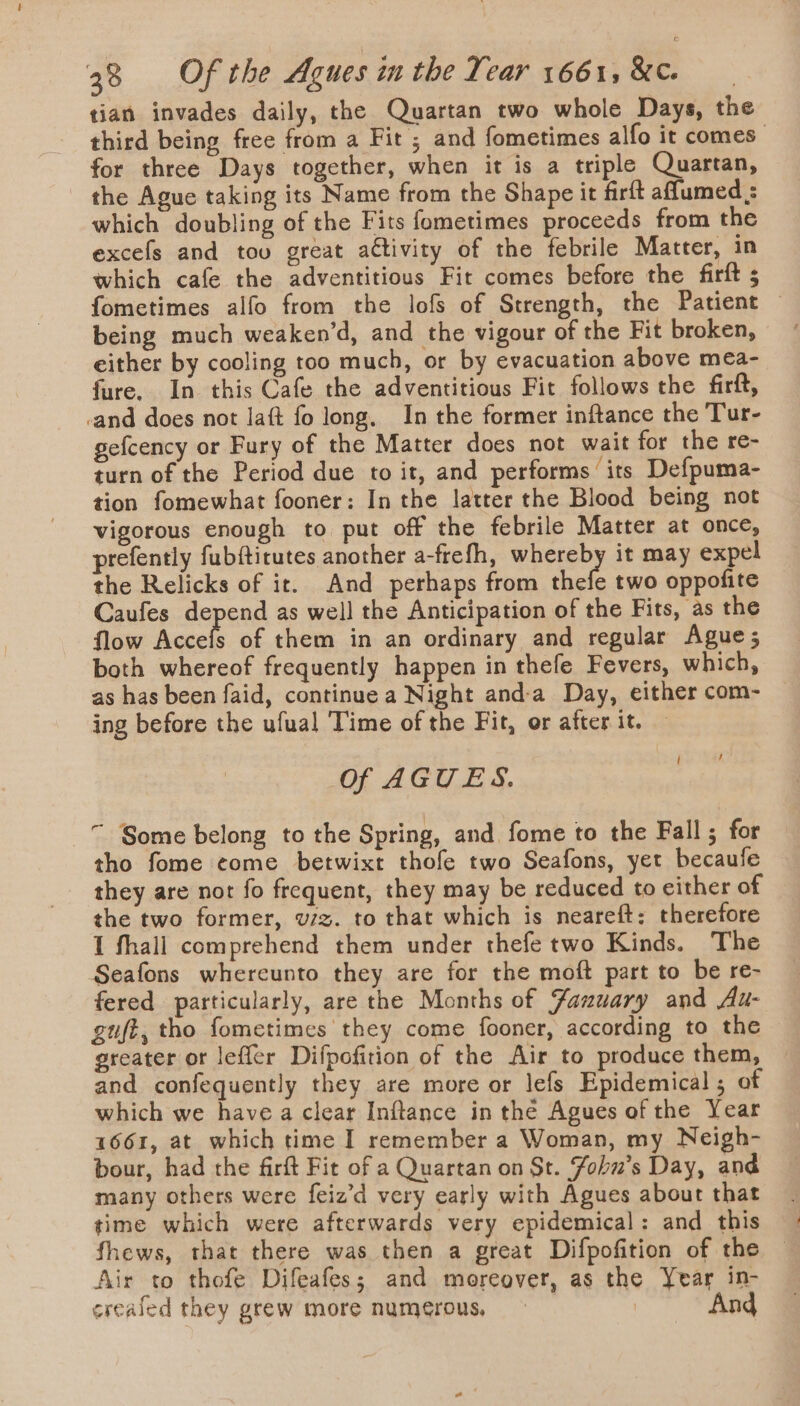 tian invades daily, the Quartan two whole Days, the third being free from a Fit ; and fometimes alfo it comes: for three Days together, when it is a triple Quartan, the Ague taking its Name from the Shape it firft aflumed ; which doubling of the Fits fometimes proceeds from the excefs and too great a€tivity of the febrile Matter, in which cafe the adventitious Fir comes before the firft ; fometimes alfo from the lofs of Strength, the Patient being much weaken’d, and the vigour of the Fit broken, either by cooling too much, or by evacuation above mea- fure. In this Cafe the adventitious Fit follows the firft, _and does not laft fo long. In the former inftance the Tur- gefcency or Fury of the Matter does not wait for the re- turn of the Period due to it, and performs its Defpuma- tion fomewhat fooner: In the latter the Blood being not vigorous enough to put off the febrile Matter at once, refently fubftitutes another a-frefh, whereby it may expel the Relicks of it. And perhaps from thefe two oppofite Caufes depend as well the Anticipation of the Fits, as the flow hace of them in an ordinary and regular Ague; both whereof frequently happen in thefe Fevers, which, as has been faid, continue a Night and-a Day, either com- ing before the ufual Time of the Fit, or after it. Of AGUES. i } “ Some belong to the Spring, and fome to the Fall; for tho fome come betwixt thofe two Seafons, yet becaufe they are not fo frequent, they may be reduced to either of the two former, vzz. to that which is neareft: therefore I fhall comprehend them under thefe two Kinds. The Seafons whereunto they are for the moft part to be re- fered particularly, are the Months of Faxzuary and Au- guft, tho fometimes they come fooner, according to the © greater or leffer Difpofition of the Air to produce them, and confequently they are more or lefs Epidemical ; of which we have a clear Inftance in the Agues of the Year 1661, at which time I remember a Woman, my Neigh- bour, had the firft Fit of a Quartan on St. Fohu’s Day, and many others were feiz’d very early with Agues about that time which were afterwards very epidemical: and this fhews, that there was then a great Difpofition of the Air to thofe Difeafes; and moreover, as the Year in- creafed they grew more numerous, | And