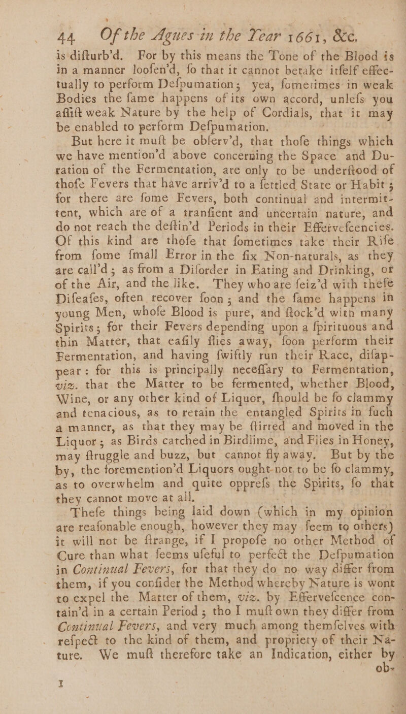 is difturb’d. For by this means the Tone of the Blood is in a manner loofen’d, fo that it cannot betake irfelf effec- tually to perform Defpumation; yea, fometimes in weak Bodies the fame happens of its own accord, unlefs you afliftt weak Nature by the help of Cordials, that it may be enabled to perform Defpumation, ' But here it muft be obferv’d, that thofe things which we have mention’d above concerning the Space and Du- ration of the Fermentation, are only to be underftood of thofe Fevers that have arriv’d to a fettled State or Habit ; for there are fome Fevers, both continual and intermit- do not reach the deftin’d Periods in their Effetvefcencies. from fome fmall Error in the fix Non-naturals, as they are call’d; as from a Diforder in Eating and Drinking, or young Men, whofe Blood is pure, and ftock’d with many Spirits; for their Fevers depending upon a fpirituous and Fermentation, and having {wiftly run their Race, difap- pear: for this is principally neceflary to Fermentation, Wine, or any other kind of Liquor, fhould be fo clammy as to overwhelm and quite opprefs the Spirits, fo that they cannot move at all. ob- I a oe - Sy S =_s