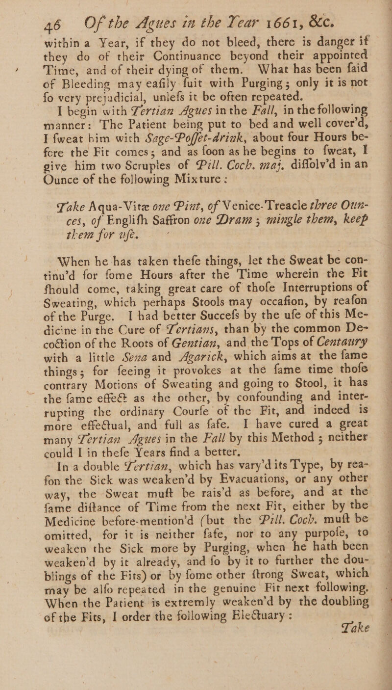 within a Year, if they do not bleed, there is danger if they do of their Continuance beyond their appointed Time, and of their dying of them. What has been faid of Bleeding may eafily fuit with Purging; only it is not fo very prejudicial, unlefs it be often repeated. I begin with Zertian Agues inthe Fall, in the following manner: The Patient being put to bed and well cover’d, I fweat him with Sage-Poffet-arink, about four Hours be- fore the Fit comes; and as foon as he begins to fweat, I give him two Scruples of Pill. Coch. maj. diffolv’d in an Ounce of the following Mixture : Take Aqua-Vitzx one Pint, of Venice- Treacle three Oun- ces, of Englith Saffron one Dram ; mingle them, keep them for ufe. When he has taken thefe things, let the Sweat be con- tinu’d for fome Hours after the Time wherein the Fit fhould come, taking great care of thofe Interruptions of Sweating, which perhaps Stools may occafion, by reafon of the Purge. I had better Succefs by the ufe of this Me- dicine in the Cure of Yertians, than by the common De- coétion of the Roots of Geztian, and the Tops of Cextaury with a little Seva and Agarick, which aims at the fame things; for feeing it provokes at the fame time thofe contrary Motions of Sweating and going to Stool, it has ~ the fame effe@ as the other, by confounding and inter- rupting the ordinary Courfe of the Fit, and indeed is more effectual, and full as fafe. I have cured a great many Tertian Agues in the Fall by this Method ; neither could I in thefe Years find a better, In a double Zertian, which has vary’dits Type, by rea- fon the Sick was weaken’d by Evacuations, or any other way, the Sweat muft be rais’d as before, and at the fame diftance of Time from the next Fit, either by the Medicine before-mention’d (but the P27il. Coch. muft be omitted, for it is neither fafe, nor to any purpofe, to weaken the Sick more by Purging, whea he hath been weaken’d by it already, and fo by it to further the dou- blings of the Fits) or by fome other ftrong Sweat, which may be alfo repeated in the genuine Fit next following. When the Patient is extremly weaken’d by the doubling of the Fits, I order the following EleCtuary : : | Take