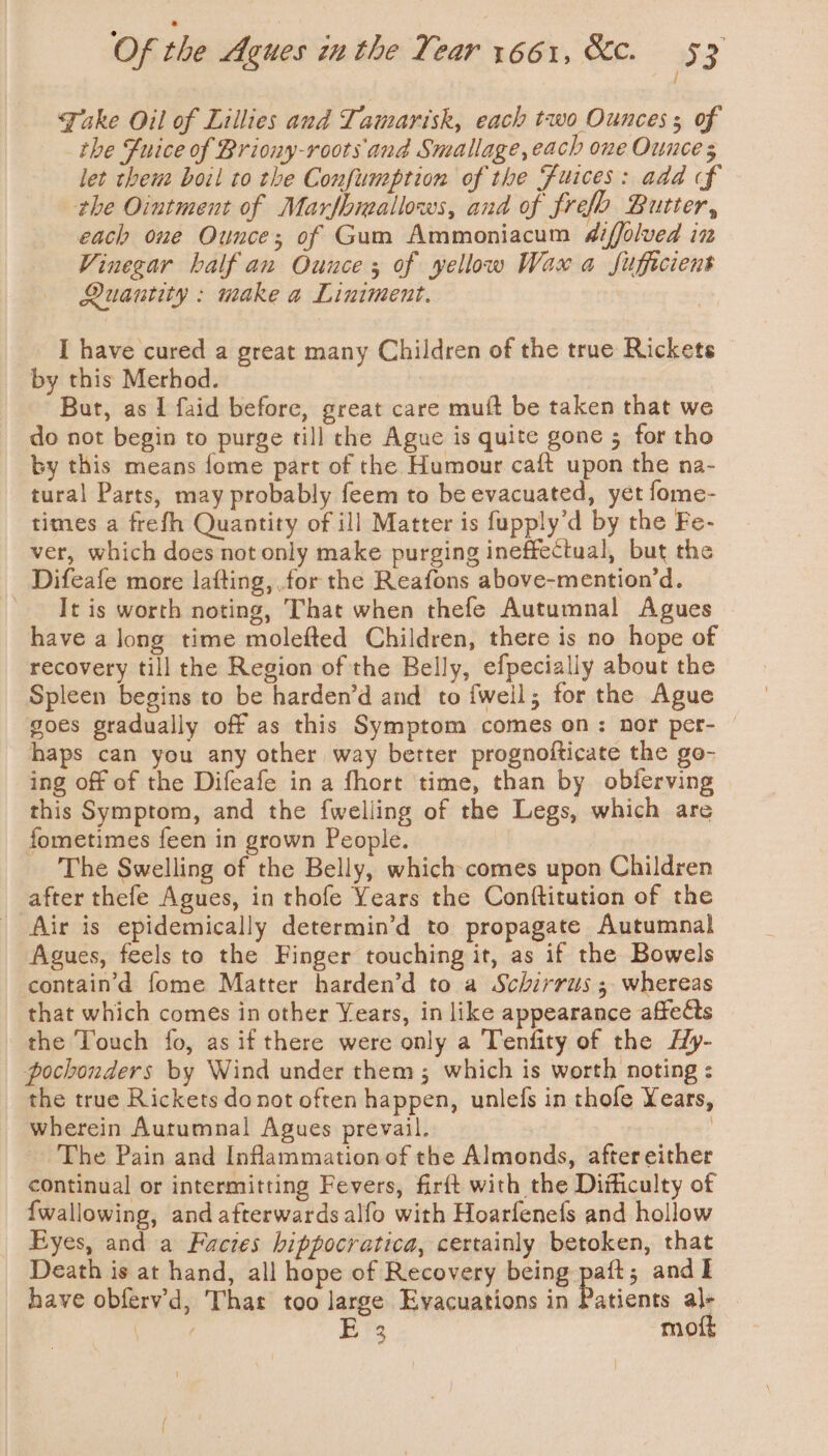 Take Oil of Lillies and Tamarisk, each two Ounces ; of the Fuice of Briony-roots and Smallage, each one Ounce 5 let them boil to the Confumeption of the Fuices: ada f the Ointment of Marfbreallows, and of frefo Butter, each one Ounce; of Gum Ammoniacum diffolved in Vinegar half an Ounce; of yellow Wax a Sufficient Quantity : nake a Liniment. | I have cured a great many Children of the true Rickets by this Merhod. But, as I faid before, great care muft be taken that we do not begin to purge till the Ague is quite gone 5 for tho by this means fome part of the Humour caft upon the na- tural Parts, may probably feem to be evacuated, yet fome- times a frefh Quantity of ill Matter is fupply’d by the Fe- ver, which does not only make purging ineffectual, but the Difeafe more lafting,.for the Reafons above-mention’d. It is worth noting, That when thefe Autumnal Agues have a long time molefted Children, there is no hope of recovery till the Region of the Belly, efpecially about the Spleen begins to be harden’d and to fweil; for the Ague goes gradually off as this Symptom comes on: nor per- — haps can you any other way better prognofticate the go- ing off of the Difeafe ina fhort time, than by obferving this Symptom, and the fwelling of the Legs, which are fometimes feen in grown People. The Swelling of the Belly, which comes upon Children after thefe Agues, in thofe Years the Conftitution of the Air is epidemically determin’d to propagate Autumnal Agues, feels to the Finger touching it, as if the Bowels containd fome Matter harden’d to a Schirrus ; whereas that which comes in other Years, in like appearance affects the Touch fo, as if there were only a Tenfity of the HHy- pochonders by Wind under them; which is worth noting : the true Rickets donot often happen, unlefs in thofe Years, wherein Autumnal Agues prevail. | The Pain and Inflammation of the Almonds, after either continual or intermitting Fevers, firft with the Difficulty of {wallowing, and afterwards alfo with Hoarfenefs and hollow Eyes, and a Facies hippocratica, certainly betoken, that Death is at hand, all hope of Recovery being aft; andl have obfervd, That too large Evacuations in ices al- ete EY’ moft }