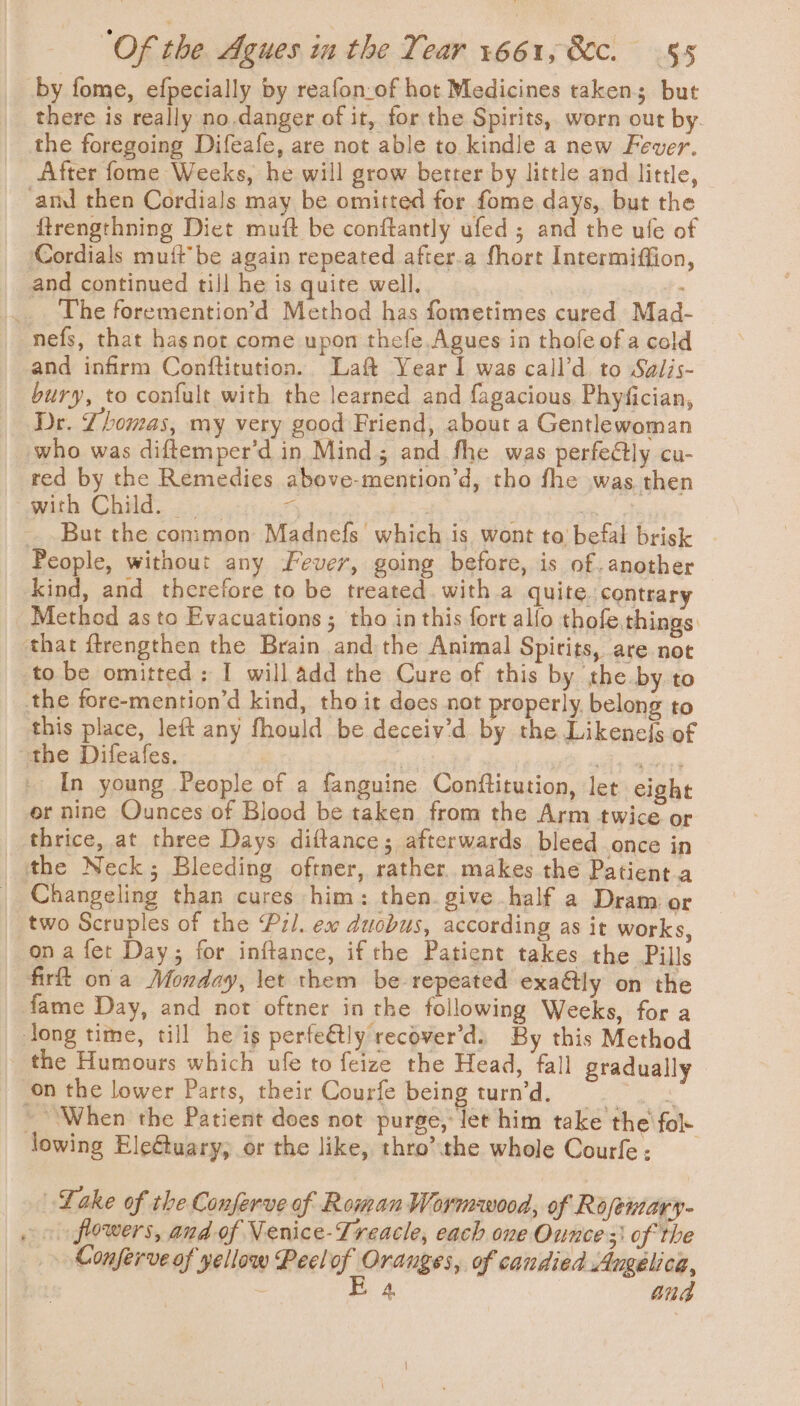 by fome, efpecially by reafon-of hot Medicines taken but there is really no.danger of it, for the Spirits, worn out by. the foregoing Difeafe, are not able to kindle a new Fever. After fome Weeks, he will grow better by little and little, amd then Cordials may be omitted for fome days, but the ftrengthning Diet mutt be conftantly ufed ; and the ufe of Cordials muft be again repeated after.a fhort Intermiffion, and continued till he is quite well. . | The foremention’d Method has fometimes cured Mad- nefs, that hasnot come upon thefe.Agues in thofe of a cold and infirm Conftitution.. Laft Year I was call’d. to Salis- bury, to confult with the learned and fagacious, Phyfician, Dr. Zhomas, my very good Friend, about a Gentlewoman who was diftemper’d in Mind; and fhe was perfe@ly cu- red by the Remedies above-mention’d, tho fhe was then with Child... “ 3 __ But the common Madnefs which is wont to befal brisk People, without any Lever, going before, is of. another kind, and therefore to be treated. with a quite. contrary Method as to Evacuations; tho inthis fort allo thofe.things ‘that ftrengthen the Brain and the Animal Spirits, are not to be omitted: I will add the Cure of this by the. by to the fore-mention’d kind, tho it does not properly. belong to this place, left any fhould be deceiv’d by the Likenefs of “the Difeafes. . ae eg In young People of a fanguine Conftitution, let eight er nine Ounces of Blood be taken from the Arm twice or thrice, at three Days diftance; afterwards bleed once in the Neck; Bleeding oftner, rather. makes the Patient.a Changeling than cures him: then. give half a Dram or two Scruples of the Pil. ex duobus, according as it works, on a fet Day; for inftance, ifthe Patient takes the Pills firt ona Monday, let them be repeated exaétly on the fame Day, and not oftner in the following Weeks, for a jong time, till he is perfeétly recover’ds By this Method the Humours which ufe to feize the Head, fall gradually on the lower Parts, their Courfe being turn’d. &lt;p aes ~ When the Patient does not purge, let him take the fol lowing Ele&amp;tuary, or the like, thro’the whole Courfe: _ Lake of the Conferve of Roman Wormwood, of Rofemary- . 0 flowers, and of Nenice-Treacle, each one Ounce 3 of the _» Conferve of yellow Peel oy saab of candied Angelica, E E 4 ang