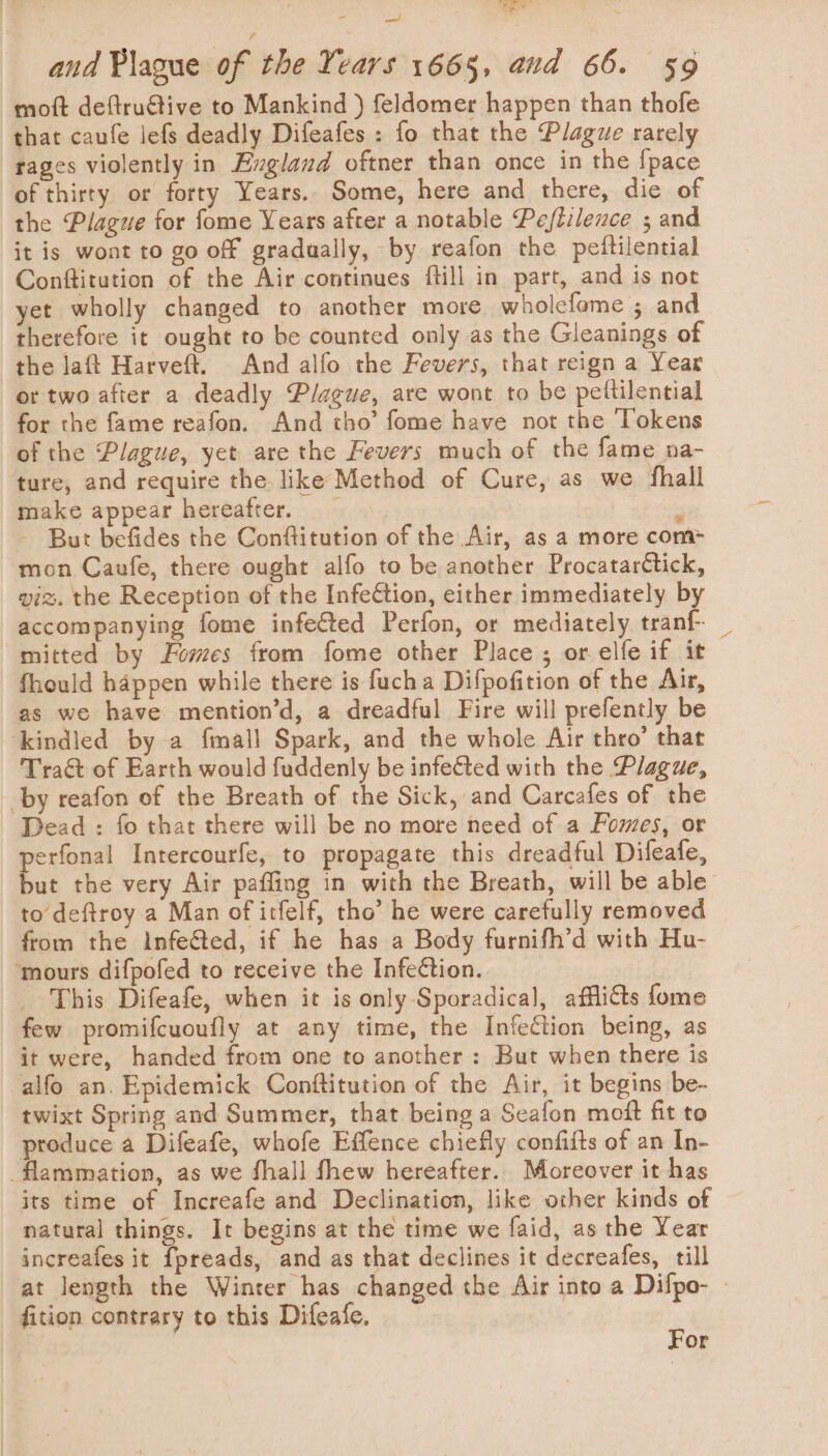 — and Plague of the Years 1665, aud 66. 59 moft deftruétive to Mankind ) feldomer happen than thofe that caufe lefs deadly Difeafes : fo that the Plague rarely rages violently in Exgland oftner than once in the {pace of thirty or forry Years.. Some, here and there, die of the Plague for fome Years after a notable Peftilence ; and it is wont to go off gradually, by reafon the peftilential Conftitution of the Air continues ftill in part, and is not yet wholly changed to another more wholefome ; and therefore it ought to be counted only as the Gleanings of the laft Harveft. And alfo the Fevers, that reign a Year or two after a deadly Plague, are wont to be pettilential for the fame reafon. And tho’ fome have not the Tokens of the Plague, yet are the Fevers much of the fame na- ture, and require the like Method of Cure, as we fhall make appear hereafter. : - But befides the Conftitution of the Air, as a more com&gt; mon Caufe, there ought alfo to be another Procatarétick, viz. the Reception of the Infection, either immediately by accompanying fome infected Perfon, or mediately tranf _ mitted by Fomes from fome other Place; or elfe if it fhould happen while there is fucha Difpofition of the Air, as we have mention’d, a dreadful Fire will prefently be ‘kindled by a fmall Spark, and the whole Air thro’ that Traét of Earth would fuddenly be infeCted with the Plague, by reafon of the Breath of the Sick, and Carcafes of the Dead : fo that there will be no more need of a Fomes, or perfonal Intercourfe, to propagate this dreadful Difeafe, but the very Air paffing in with the Breath, will be able to deftroy a Man of irfelf, tho’ he were carefully removed from the Infe&amp;ted, if he has a Body furnifh’d with Hu- ‘mours difpofed to receive the Infection. This Difeafe, when it is only-Sporadical, afflicts fome few promifcuoufly at any time, the Infection being, as it were, handed from one to another : But when there is alfo an. Epidemick Conftitution of the Air, it begins be- twixt Spring and Summer, that being a Seafon moft fit to produce a Difeafe, whofe Effence chiefly confifts of an In- -flammation, as we fhall fhew hereafter. Moreover it has its time of Increafe and Declination, like other kinds of natural things. It begins at the time we faid, as the Year increafes it fpreads, and as that declines it decreafes, till at length the Winter has changed the Air into a Difpo- » fition contrary to this Difeafe. E | or