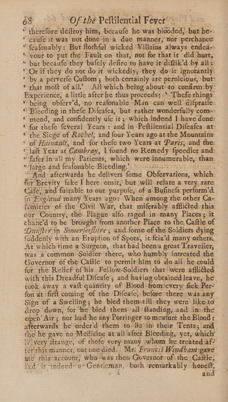 “ therefore defttoy him, béecaufe he was blooded, but be-. “caufe it was not done-in-a due manner, nor perchance “feafonably: But flothful wicked “Villains always endea-&gt; “your to put the Fault on that, not’ for that ic did hurt, “ but becaufe they bafely defire'to have itcdiflik’d by all:: “Or if they do not do it wickedly; they dovit ignorantly “ by.a pérverfe Cuftom; both-certdinly are pernicious,&gt; but’ * that moft of all” All which being about/to confirm»by xperience, a little afterhe thus proceeds: .*: 'Thefe things “being ‘obferv’d, no reafonable Man can well difpraife: - ‘Bleeding in thefe Difeafes, but rather wonderfully com~: mend, and confidently ufe it ; which indeed I have done: for thefe feveral Years : and in ‘Peftilential Difeafes: at: the Siege of Rochel, and four Years ago at the Mountains: of Hainault, and for'thefe two Years'at Paris, and the: -jaft Year at Cambray, 1 found no Remedy fpeedier and: *fafer in-all my Patients, which were-innumerable, than: “large and feafonable Bleeding a eo fF &amp; 2 HOH A, ““Wod« afterwards he delivers fome Obfervations, which for Brevity fake I here omit,’ but ‘will relate a very. rare: Café; and fuitable to our purpofe,: ofa: Bufinefs perform’d in Lveland many Years ago: When among the other Ca- faitities of the Civil War, that miferably afflicted this our Country, the Plague alfo. raged:in»many Places; it chane’d to be brought from another Place to the, Caftle of Dunfterin Somerfer/bire ; and fome of the Soldiers dying fuddenly with an Eruption of Spots, it:feiz’d many others. At which time a Sufgeon, that had‘beena great Traveller, was a common. Soldier there, who humbly ‘intreated the Governor of the Caftle’ to permit him to do all: he could for’ the Relief ofthis. Fellow-Soldiers that'iwere afflicted with this Dreadful Difeafe’; and having obtained leave, he, took away a vaft quantity of Blood: fromievery fick Per? fon at ‘firt coming of the Difeafe) before «there: wds:any Sign of a Swelling; he bled them+till they were likeito drop down, for he‘ bled them all: ftanding, cand: ino the open Air; nor had ‘ke any Porringer'to meafure the Blood : afterwards he ‘order'd them ‘to *lieoims their Tents; and tho he gave no Medicine at all after Bleeding, yet, which’ {8 very firange, of thofe very¢many ywhom he treated laf? tér' this manner, not one'died. Mri Framcis Windbam:gane nie this-account,’ who -was then Governor of: the: Caftle; Andis “indeed a*Gentieman, ‘both remarkably ~honeft, aie and