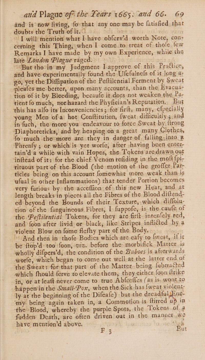 and’ ig tow living, forthat any onemay be fatisfied, that doubts the Truth of it.) hes ) : I will mention what f have obferv’d worth Note, con: cerning this Thing, when I come.to. treat of thofe, few Remarks I have made by my own Experience, while the late Loudon Plague raged. ? “But thocinsmy Judgment I.approve of this Practice, aiid have experimentally found the Ufefulnefs of it long a- go, yet the Diffipation of the Peftilenrial Ferment by Sweat pleafes' me-better, \upon many accounts, than the Evacua- tion of it by Bleeding, becaufe it does-not weaken the. Pa- tient fo much, norhazard the Phyfician’s Reputation. But this has alfo its Inconveniencies ; for firft, many, efpecially young Men of'a: hot Conftitution, {weat, difficultly ; and in‘fuch, the’more you endeavour to-force Sweat by {trong ‘Diaphoreticks, and:by heaping ona great many Clothes, fo'much the:more are they in danger of, falling-;into a Phrenfy ; or whichis yet worfe, after -having been enter, tain’d a while with vain Hopes, the Tokens are drawn out inftead of it: for the chief Venom refiding in the, moft {pi- rituous part of the Blood (the motion of the groffer, Par- ticles being on this account fomewhat more weak than.is ufual in other Inflammations) thattender Portion becomes very furious by the acceflion of this new Heat, and at length breaks in pieces all the Fibres of the Blood diftend- ed beyond the Bounds of their ‘Texture, which. diffolu- tion of the fanguineous Fibres, I fuppofe, is the. caufe of the Peftilential Tokens, for they ate firft. intenfely red, and foon after livid or black, like Stripes inflicted by a violent Blow on fome flefhy part of the Body. . ty &gt;» And then in thofe Bodies which are.eafy to fweat, if ic be ftop’d: too feon, viz. before the: morbifick Matter is wholly difpers’d, the condition of the Budboes is afrerwards worle, which began to come out well-at the latter end of the Sweat: forthat part of the Matter, being fubtracted which fhould ferve to elevate them, they either foon ftrike in, or at leaft never:come to true Abfceffes (as is, wont.to happenin the Small-Pox, when the Sick has {weat violent: ly at the beginning of the Difeafe) but the dreadful Ene- ‘my. being again taken in, a Commotion is. ftirred up in the Blood, whereby the purple Spots, the ‘Tokens. ofa fudden Death, are often driven out in the manncs we have mention’d above. | ie gh i F £ Rut