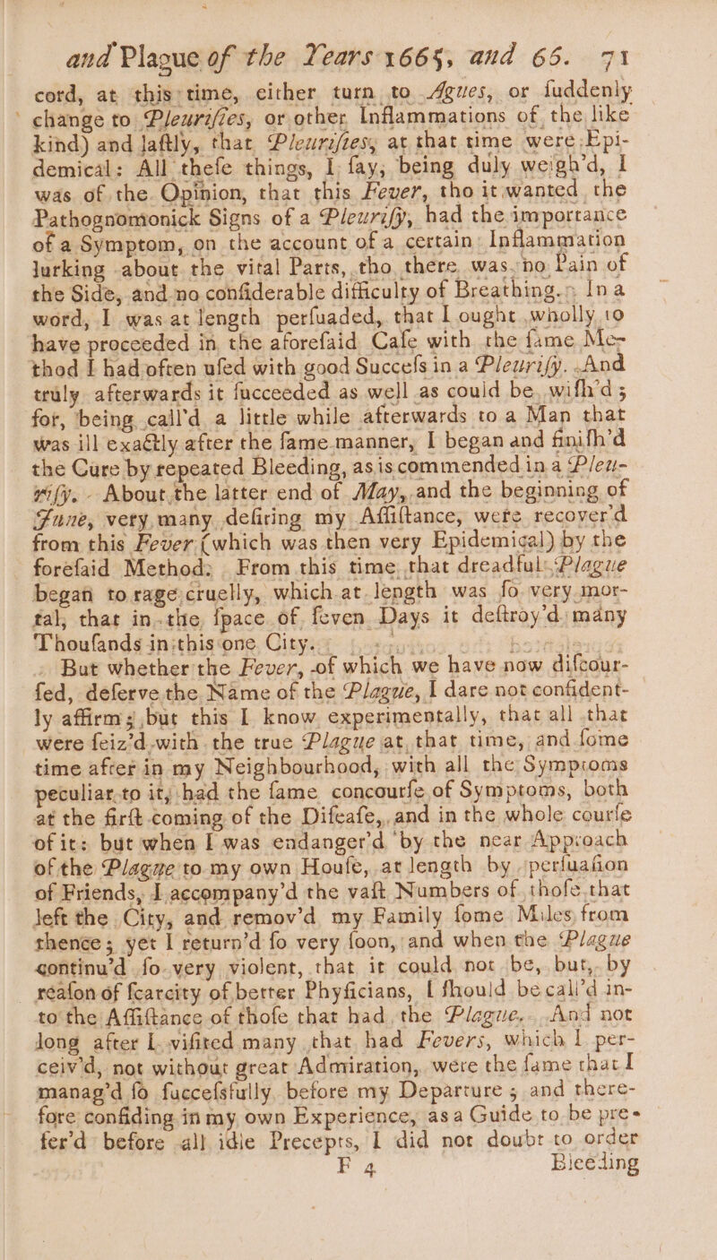 cord, at this:time, either turn to gues, or fuddenly ' change to Pleurifzes, or other, Inflammations of, the like kind) and laftly, thar Plewraftes, at that time were .Epi- demical: All thefe things, I fay; being duly weigh’d, I was of the. Opinion, that this Fever, tho it wanted, the Pathognomionick Signs of a Pleurify, had the importance of a Symptom, on the account of a certain Inflammation jurking about the vital Parts, tho there was.no Pain of the Side, and no confiderable difficulty of Breathing.» Ina word, I was at length perfuaded, that L ought wholly 19 have proceeded in, the aforefaid Cafe with the fame Me&gt; thod [ had often ufed with good Succefs in a Pleurify. And truly afterwards it fucceeded as well as could be, wifh’d 5 for, being call'd a little while afterwards to a Man that was ill exaétly after the fame manner, I began and finifh’d the Cure by repeated Bleeding, as is commended ina Pleu- i(y. - About. the latter end of Aday,.and the beginning of June, very. many defiring my Affiftance, were recoyer'd from this Fever (which was then very Epidemigal) by the forefaid Method; From this time. that dreadful Plague begati to rage:cruelly, which at length was fo very mor- tal, that in-the {pace of feven Days it deftroy’d many Thoufands inithis‘one City. +5... bs 7as)a 9 . But whether the Fever, of which we have now difcour- fed, deferve the Name of the Plagwe, I dare not confident- ly affirm; but this | know experimentally, thac all that were feiz’d with the true Plague at, that time, and fome time afrer in my Neighbourhood, with all the Sympioms peculiar.to it; had the fame concourfe of Symptoms, both at the firft coming of the Difeafe,, and in the whole courle of it: but when I was endanger’d ‘by the near Approach of the Plagwe to my own Houfe, at length by -perfuafiion of Friends, J accempany’d the vatt Numbers of. thofe.that jeft the City, and remov’d my Family fome Miles from thence; yet I return’d fo very foon, and when the Plague gontinu’d fo very violent, that it could not be, but,. by _ réafon of fearcity of better Phyficians, [ fhould becali’d in- to the Affiftance of thofe that had the Plague,..And not Jong after L..vifited many that had Fevers, which | per- ceiv’d, not without great Admiration, were the fame that I manag’d fo fuccefsfully, before my Departure 5 and there- fore confiding in my, own Experience, asa Guide to be pre- fer’d before all idle Precepts, 1 did not douwbr to order Fa Bieceding