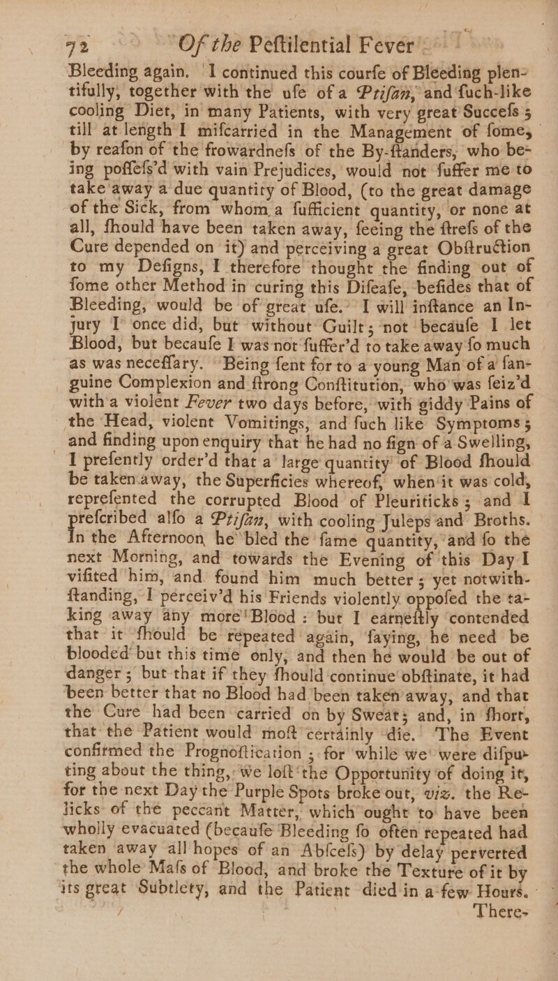 Bleeding again. I continued this courfe of Bleeding plen- tifully, together with the ufe of a Prifan, and fuch-like cooling Diet, in many Patients, with very great Succefs 5 till at length I mifcarried in the Management of fome, by reafon of ‘the frowardnefs of the By-ftanders; who be+ ing poffefs’d with vain Prejudices, would not fuffer me to take away a due quantity of Blood, (to the great damage of the Sick, from whom a fufficient quantity, or none at all, fhould have been taken away, feeing the ftrefs of the Cure depended on it) and perceiving a great Obftruction to my Defigns, I therefore thought the finding out of fome other Method in curing this Difeafe, befides that of Bleeding, would be of great ufe.’ I will inftance an In- jury I once did, but without Guilt ; not ‘becaufe I let lood, but becaufe I was nor fuffer’d to take away fo much | as was necefflary. Being fent for to a young Man of a fan- guine Complexion and ftrong Conftitution, who'was feiz'd witha violent Fever two days before, with giddy Pains of the Head, violent Vomitings, and fuch like Symptoms 5 and finding upon enquiry that he had no fign of a Swelling, _ ‘I prefently order’d that a’ large quantity’ of Blood fhould be taken.away, the Superficies whereof, when‘it was cold, reprefented the corrupted Blood of Pleuriticks; and I prefcribed alfo a Prifaz, with cooling Juleps and Broths. In the Afternoon he’ bled the fame quantity, ‘and fo the next Morning, and towards the Evening of this Day I vifited him, and. found him much better ; yet notwith- ftanding, I perceiv’d his Friends violently oppofed the ta= king away any more'Blood : but I earneftly ‘contended that it fhould be répeated again, faying, he need be blooded’ but this time only, and then he would ‘be out of danger; but that if they fhould ‘continue obftinate, it had been better that no Blood had ‘been taken away, and that the Cure had been carried on by Sweat; and, in fhort, that the Patient would moft certainly die. The Event confirmed the Prognoftication ; for while we were difpw ting about the thing,: We loft‘the Opportunity of doing it, for the next Day the Purple Spots broke'out, viz. the Re- licks of the peccant Matter, whichought to have been wholly evacuated (becaufe Bleeding fo often repeated had taken away all hopes of an Abjlcels) by delay perverted the whole Mafs of Blood, and broke the Texture of it by its great Subtlety, and the Patient died in afew Hours. — / , ‘There- 5