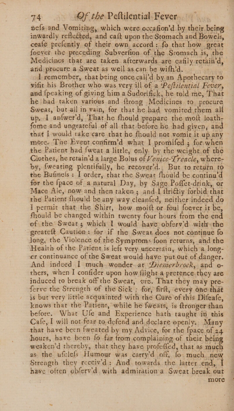 nefs and Vomiting, which were occafion’d by their being inwardly reflected, and caft upon the Stomach and Bowels, ceafe prefently of their own. accord: fo that how great foever the preceding Subverfion of the Sromach is, the Medicines that are taken afterwards-are eafily retain’d, and: procure a Sweat as well.as.can be wifh’d. 3 od remember, that being once-call’d by.an Apothecary to vifit his Brother who was very ill of a Peftilential Fever, and {peaking of giving him a Sudorifick, he told me, That he bad taken various and {trong Medicines to procure Sweat, but all in vain, for that he had vomited them all up. I anfwet’d, That-he fhould prepare the moft loath- fome and ungrateful of all. that -before he had given, and that | would take care that he fhould not vomit it up any ~ more. The Event confitm’d what I promifed ; for when the Patient had fweat a little, only. by the weight of the Clothes, he retain’d a large Bolus of Venice-Treacle, where- by, fweating plentifully, be recover’d., But to return to the Bufinels: I order, that the Sweat fhould be continu’d for the {pace of a natural Day, by Sage Poffet-drink, or Mace Ale, now and then taken; and. ftri€tly forbid: that the Patient fhould be any way cleanfed, neither indeed do i permit that the Shirt, how moift or foul foever it be, fhould be changed within twenty four hours from the end of the Sweat 5 which I would have obferv’d with»the greateft Caution: for if the Sweat does not continue fo jong, the Violence of the Symptoms foon returns, and the Health of the Patient is left very uncertain, which a long- er continuance of the Sweat would have put out of danger. And indeed I much. wonder-.at Diemerbroek, and o- thers, when I confider upon how flight a pretence. they are induced to break off the Sweat, wiz. That they may pre- ferve the Strength of the Sick : for, firft, every one that js but very little acquainted with the Cure of this Difeafe, knows that the Patient, while he fweats, is ftronger than before. What Ufe and Experience hath taught if this Cafe, I will not fear to.defend and. declare openly. Many that have been fweated by my Advice, for the {pace of 24 hours, have been fo far from complaining of their being weaken’d thereby, that they have profeffed, that as much as the uftlefs Humour was carry’d off, fo. much. new Strength they receiv'd: And towards the latter end, I have often obferv'd with admirationa Sweat break out