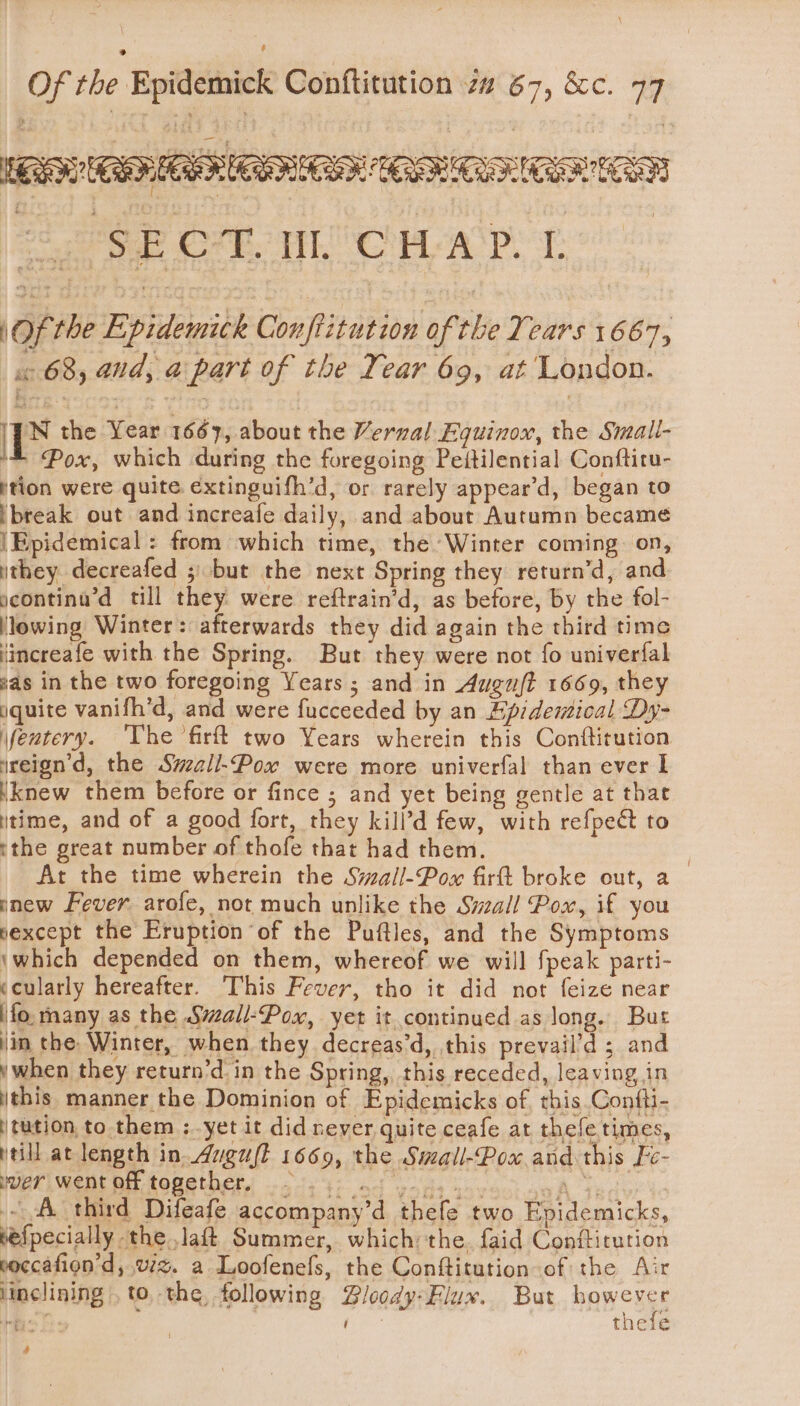 CSPOT OR [oeer Or uh OMAP To \Of the Epidemick Conftitution of the Years 1667, « 68, and, a part of the Year 69, at London. N the Year 1667, about the Verval Equinox, the Small- Pox, which during the foregoing Peitilential Conftiru- ttion were quite. extinguifh’d, or rarely appear'd, began to ibreak out and increafe daily, and about Autumn became |Epidemical: from which time, the Winter coming. on, ithey decreafed ; but the next Spring they return’d, and scontina’d till they were reftrain’d, as before, by the fol- Wlowing Winter: afterwards they did again the third time jincreafe with the Spring. But they were not fo univerfal gas in the two foregoing Years ; and in Auguft 1669, they yquite vanifh’d, and were fucceeded by an Apidemtical Dy- \fentery. ‘The firfl two Years wherein this Conftitution yreign'’d, the Swzall-Pox were more univerfal than ever I ‘knew them before or fince ; and yet being gentle at that itime, and of a good fort, they kill’d few, with refpe&amp; to tthe great number of thofe that had them. . At the time wherein the Siza/l-Pox firth broke out, a snew Fever arofe, not much unlike the Swzall Pox, if you pexcept the Eruption of the Puftles, and the Symptoms \which depended on them, whereof we will fpeak parti- &lt;cularly hereafter. This Fever, tho it did not feize near ifo. many as the Swall-Pox, yet it continued as long. But jin the. Winter, when they decreas’d, this prevail’d ; and » when they return'd in the Spring, this receded, leaving in this manner the Dominion of Epidemicks of, this Confti- tution to them :.yet it did never quite ceafe at thele times, till at length in. Augu/t 1669, the Small-Pox and this Fe- FEL Wen PE AOGsthetys a4 4: add wots anos: aol edu A third Difeafe accompany’d thefe two Epidemicks, befpecially the .laft Summer, which: the. faid Conftitution voccafion’d, wz. a Loofenefs, the Conftitution of the Air linclining to. the, following Bloody-Flux. But however ie) Meee ¢ aa thefe