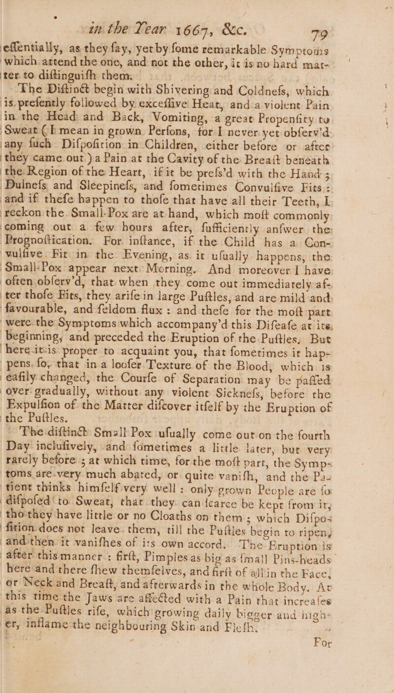 effentially, as they fay, yet by fome remarkable Symptoms which attend the one, and nor the other, it is no hard mat- ter to diftinguifh them. . ry 88Q8G8 | The Dittiné begin with Shivering and Coldnefs, which is prefently followed by exceflive Heat, anda violent Pain in the Head: and Back, Vomiting, a great Propenfity to Sweat (I mean in grown Perfons, for never yet obferv’d any fuch Difpofirion in Children, either before or after they came out )a Pain at the Cavity of the Breatt beneath ‘the Region of the Heart, if it be prefs’d with the Hand ; ‘Dulnefs, and Sleepinefs, and fomerimes Convulfive Fits: and if thefe happen to thofe that have all their Teeth, L reckon the. Small-Pox are at hand, which moft commonly coming out a few hours after, fufficiently anfwer the ‘Prognoftication. For inftance, if the Child has a Con- vulfive. Fir in the Evening, as it ufually happens, the ‘Small-Pox appear next: Morning. And moreover I have often obferv’d, that. when they come out immediately af-. ter thofe Fits, they arife in large Puftles, and are mild and: favourable, and feldom flux : and thefe for the mo@ part -were-the Symptoms which accompany’d this Difeafe at ite beginning, and preceded the Eruption of the Puftles, But hereitsis proper to acquaint you, that fometimes it hap- pens. fo, that in a loofer Texture of the Blood, which is eafily changed, the Courfe of Separation may be pafled over gradually, without any violent Sicknefs, before the Expulfion of the Matter difcover itfelf by the Eru ption of ‘the Puftles. f _ The-diftin®: Small Pox ufually come out on the fourth Day inclufively, and fometimes a little later, but very rately before ; at which time, for the mott part, the Symp- toms are-very much abated, or quite vanifh, and the Pa- tient thinks himfelfivery well: only grown People are fo difpofed'to Sweat, that they. can {earce be kept from ir, | tho'they have little or no Cloaths on them ; which Difpo ‘fition. does not leave. them, till rhe Puttles begin to ripen, and-then. it vanifhes of its own accord, The Eruption is after thismanner : firft, Pimples as big as {ma}] Pins-heads here and there fhew themfelves, and firft of alin the Face, or Neck and Breaft, and afterwards in the whole Body. At this time the Jaws are affeGted with a Pain that increales as the Puftles rife, which growing daily bigger and high- er, inflame the neighbouring Skin and Fleth. is gale “ : For