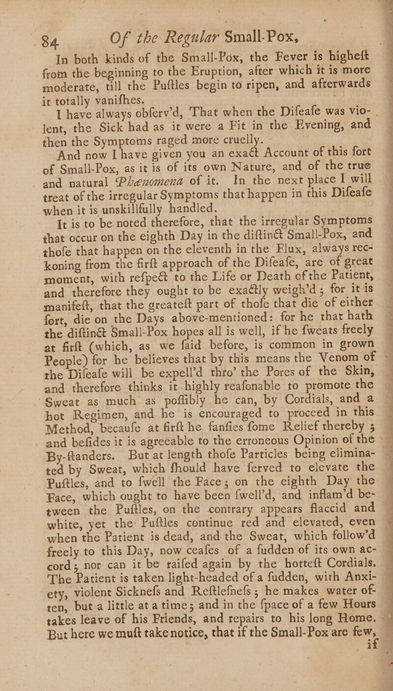 In both kinds of the Small-Pox, the Fever is higheft from the beginning to the Eruption, after which it is more moderate, till the Puftles begin to ripen, and afterwards it totally vanifhes. | lent, the Sick had as it were a Fit in the Evening, and then the Symptoms raged more cruelly. And now I have given you an exaét Account of this fort of Small-Pox, as it is of its own Nature, and of the true treat of the irregular Symptoms that happen in this Difeafe when it is unskilifully handled. It is to be noted therefore, that the irregular Symptoms shat occur on the eighth Day in the diftin&amp;® Small-Pox, and thofe that happen on the eleventh in the Flux, always rec- koning from the firft approach of the Difeafe, are of great moment, with refpeé to the Life or Death of the Patient, and therefore they ought to be exaétly weigh’d ; for itis manifeft, that the greateft part of thofe that die of either fort, die on the Days above-mentioned: for he that hath the diftin&amp; Small-Pox hopes all is well, if he fweats freely at firft (which, as we faid before, is common in grown the Dileafe will be expell’d thro’ the Pores of the Skin, and therefore thinks it highly reafonable to promote the “Sweat as much as poflibly he can, by Cordials, and a hot Regimen, and he is encouraged to proceed in this Method, becaufe at firft he fanfies fome Relief thereby 5 _ and befides it is agreeable to the erroneous Opinion of the ted by Sweat, which fhould have ferved to elevate the Pufties, and to fwell the Face; on the eighth Day the Face, which ought to have been {well’d, and inflam’d be- tween the Puftles, on the contrary appears flaccid and ety, violent Sicknefs and Reftlefnefs ; he makes water of- ten, but a little ata time; and in the {pace of a few Hours a ee Jorge ale = Ke et