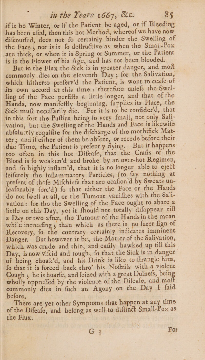 ifit be Winter, or if the Patient be aged, or if Bleeding has been ufed, then this hot Method, whereof we have now difcourfed, does not fo certainly hinder the Swelling of the Face ; nor is it fo deftructive as when the Small-Pox are thick, or when it is Spring or Summer, or the Patient is in the Flower of his Age, and has not been blooded. But in the Flux the Sick is in greater danger, and moft commonly dies on the eleventh Day; for the Salivation, which hitherto preferv’d the Patient, is wont to ceale of its own accord at this time: therefore unlefs the Swel- ling of the Face perfifts a little longer, and that of the Hands, now manifeftly beginning, fupplies its Place, the Sick muft neceffarily die. For it is to be confider'd, that in this fort the Pufties being fo very fmall, not only Sali- vation, but the Swelling of the Hands and Face is likewite abfolutely requifite for the difcharge of the morbifick Mat- ter; andif either of them be abfent, or recede before their duc Time, the Patient is prefently dying. But it happens too often in this hot Difeafe, that the Crafis of the Blood is fo weaken’d and broke by an over-hot Regimen, and fo highly inflam’d, that it is no longer able to eject leifurely the inflammatory Particles, (to fay nothing at prefent of thofe Mifchiefs that are ocafion’d by Sweats un- feafonably forc’d) fo that either the Face or the Hands do not {well at all, or the Tumour vanifhes with the Sali- vation: for tho the Swelling of the Face ought to abate a little on this Day, yet it fhould not totally difappear till a Day or two after, the Tumour of the Handsin the mean while increafing ; than which as there is no furer fign of Recovery, fo the contrary certainly indicates imminent Danger. But however it be, the Matter of the Salivation, which was crude and thin, and eafily hawked up till this Day, isnow vifcid and tough, fo that the Sick is in danger of being choak’d, and his Drink is like to ftrangle him, fo that it is forced back thro’ his Noftrils with a violent Cough ; he is hoarfe, and feized with a great Dulnefs, being wholly oppreffed by the violence of the Difeafe, and moit commonly dies in fuch an Agony on the Day I faid before, There are yet other Symptoms that happen at any time  Difeafe, and belong as well to diftinét Small-Pox as the riux, | \ G 2 | For