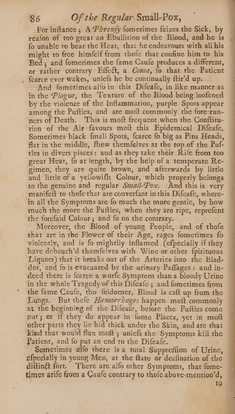 ? For inftance; A Phrenfy fometimes feizes the Sick, by _ reafon of too great an Ebullition of the Blood, and he is | fo unable to bear the Heat, that he endeavours with allhis — might to free himfelf from thofe that confine him to his — Bed; and fometimes the fame Caufe produces a different, or rather contrary Effect, a Coma, fo that the Patient And fometimes alfoin this Difeafe, in like manner as in the Plague, the Texture of the Blood being loofened by the violence of the Inflammation, purple Spots appear _ among the Puftles, and are moft commonly the fore-run- _ ners of Death. This is moft frequent when the Conftitu- — tion of the Air: favours moft this Epidemical Difeafe, — Sometimes black fmall Spots, fcarce fo big as Pins Heads, — flat in the middle, fhew themfelves at the top of the Puf- tles in divers places: and as they take their Rife from too — great Heat, fo at length, by the help of a temperate Re- gimen, they are quite brown, and afterwards by little — and little of a yellowifh Colour, which properly belongs — in all the Symptoms are fo much the more gentle, by how the forefaid Colour; and fo on the contrary. J Moreover, the Blood of young People, and of thofe — that are in the Flower of their Age, rages fometimes fo ~ violently, and is fo mightily inflamed (efpecially ifthey — have debauch’d themfelves with Wine or other fpirituous Liquors) that it breaks out of the Arteries into the Blad- — der, and fo is evacuated bY the urinary Paffages: and in- ~ deed there is fcaree a worfe Symptom thana bloody Urine — in the whole Tragedy of this Difeafe ; and fometimes from the fame Caufe, tho feldomer, Blood is caft up from the ~ Lungs. But thefe Hemorrhages happen moft commonly — at the beginning of the Difeafe, before the Puftlescome — put; or if they do appear in fome Places, yet in moft 7 kind that would flux moft ; unlefs the Symptoms kill the — Patient, and fo put an end to the Difeafe. . Sometimes alfo there isa total Suppreffion of Urine, — efpecially in young Men, at the ftate or declination of the — diftingt fort. There are alfo other Symptoms, that fome- — times arife from a Caufe contrary to thofe above-mention’d, | {0