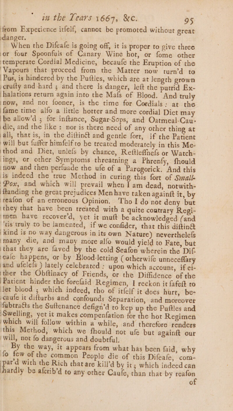 from Expetience itfelf, cannot be promoted without great idanger, | | ee When the Difeafe is going off, it is proper to give three ‘or four Spoonfuls of Canary Wine hot, or fome other ‘temperate Cordial Medicine, becaufe the Eruption of the ‘Vapours that proceed from the Matter now turn’d to Pus, is hindered by the Puttles, which are at length grown jeruity and hard ; and there is danger, left the putrid Ex- -halations return again into the Mais of Blood. And truly snow, and not fooner, is the time for Cordials: at the fame time alfo a little hotter and more cordial Diet may be allow’d ; for inflance, Sugar-Sops, and Oatmeal-Cau- dle, and the like : nor is there need of any other thing at all, that is, in the diftingt and gentle fort, if the Patient will but fuffer himfelfro be treated moderately in this Me- ‘thod and Diet, unlefs by chance, Reftleffnefs or Watch- ‘ings, or other Symptoms threatning a Phrenfy, fhould snow and then perfuade the ufe of a Paregorick. And this ‘is indeed the true Method in curing this fort of Small ‘Pox, and which will prevail when I am dead, notwith- itanding the great prejudices Men have taken againft it, by reafon of an erroneous Opinion. Tho I do not deny but ‘they that have been treated with a quite contrary Regi- ‘men have recover’d, yet it muft be acknowledged (and “ds truly to be lamented, if we confider, that this diftin@ kind is no way dangerous in its own Nature) neverthelefs many die, and many more alfo would yield to Fate, but ‘that they are faved by the cold Seafon wherein the Dif ‘eale happens, or by Blood-letting ( otherwife unneceflary and ufelefs ) lately celebrated : upon which account, if e1- ‘ther the Obftinacy of Friends, or the Diffidence of the |Patient hinder the forefaid Regimen, I reckon it fafeft to let blood ; which indeed, tho of itfelf it does hurt, be- jcaufe it difturbs and confounds Separation, and moreover fubtratts the Suftenance defign’d to kep up the Puftles and |Swelling, yet it makes compenfation for the hot Regimen ‘which will follow within a while, and therefore tenders ‘this Method, which we fhould not ufe but againft our ‘will, not fo dangerous and doubrful, _ By the way, ir appears from what has been faid, why fo few of the common People die of this Difeafe, com- ay with the Rich thatare kill’d by it; which indeed can hardly be afcrib’d to any other Caufe, than that by ett / 0