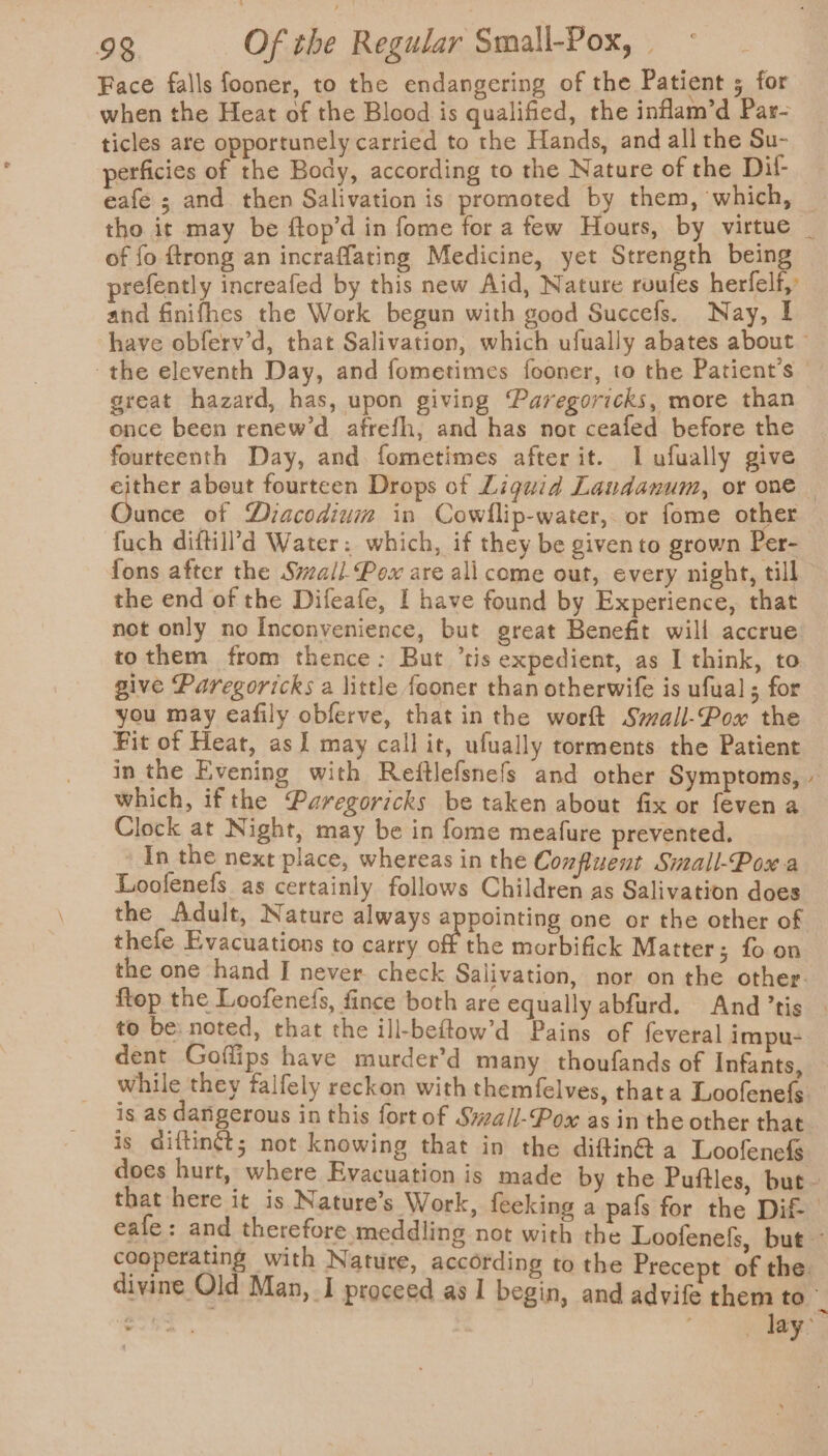 Face falls fooner, to the endangering of the Patient 5 for when the Heat of the Blood is qualified, the inflam’d Par- ticles are opportunely carried to the Hands, and all the Su- perficies of the Body, according to the Nature of the Dit- eafe ; and then Salivation is promoted by them, which, — tho it may be ftop’d in fome for a few Hours, by virtue _ of fo ftrong an incraffating Medicine, yet Strength being prefently increafed by this new Aid, Nature roufes herfelf, and finifhes the Work begun with good Succefs. Nay, I have obferv’d, that Salivation, which ufually abates about the eleventh Day, and fometimes fooner, to the Patient's great hazard, has, upon giving Paregoricks, more than once been renew’d afrefh, and has not ceafed before the fourteenth Day, and fometimes after it. lL ufually give either about fourteen Drops of Liquid Laudanum, or one — Gande of Diacodiuim in Cowllip-water, or fome other fuch diftil?’d Water: which, if they be givento grown Per- fons after the Swzall. Pox are ali come out, every night, till the end of the Difeafe, I have found by Experience, that not only no Inconvenience, but great Benefit will accrue tothem from thence: But ’tis expedient, as I think, to give Paregoricks a little fooner than otherwife is ufual; for you may eafily obferve, that in the worft Small-Pox the Fit of Heat, as J may callit, ufually torments the Patient in the Evening with Reftlefsnefs and other Symptoms, - which, ifthe Paregoricks be taken about fix or feven a Clock at Night, may be in fome meafure prevented. _ In the next place, whereas in the Confluent Small-Powa Loofenefs as certainly follows Children as Salivation does the Adult, Nature always appointing one or the other of thefe Evacuations to carry off the morbifick Matter; fo on the one hand I never. check Salivation, nor on the other. ftep the Loofenefs, fince both are equally abfurd. And ’tis | to be: noted, that the ill-beftow’d Pains of fev dent Goflips have murder’d many thoufands while they falfely reckon with themfelves, thata Loofenels is as dangerous in this fort of Swail-Pox as in the other that. is diftinét; not knowing that in the diftin@ a Loofenefs does hurt, where Evacuation is made by the Puftles, but - that here it is Nature’s Work, feeking a pafs for the Dif eafe: and therefore meddling not with the Loofenefs, but cooperating with Nature, according to the Precept of the. divine Old Man, I proceed as I begin, and advife them to lay: eral impu- of Infants,