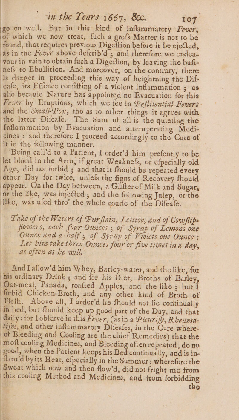 goon well. But in this kind of inflammatory Fever, jof which we now treat, fuch a grofs Matter is not to be found, that requires previous Digettion before it be ejeted, as in the Fever above defcrib’d ; and therefore we endea- vour in vain to obtain fuch a Digeftion, by leaving the bufi- nefs to Ebullition. And moreover, on the contrary, there is danger in proceeding this way of heightning the Dif- eafe, its Effence confifting of a violent Inflammation ; as alfo becaufe Nature has appointed no Evacuation for this Fever by Eruptions, which we fee in Peftilential Fevers - and the Smaill-Pox, tho as to other things it agrees with ‘the latter Difeafe. The Sum of all is the quieting the Inflammation by Evacuation and attemperating Medi- | cines : and therefore I proceed accordingly to the Cure of it in the following manner. : _ Being call’d to a Patient, I order’d him prefently to be Jet blood in the Arm, if great Weaknefs, or efpecially old Age, did not forbid ; and that it fhould be repeated every other Day for twice, unlefs the figns of Recovery fhould appear. Onthe Day between, a Glifterof Milk and Sugar, or the like, was inje¢ted ; and the following Julep, or the like, was ufed thro’ the whole courfe of the Difeafe. Take of the Waters of Pur flain, Lettice, and of Cowflip- powers, each four Ounces ; of Syrup of Lemons one Ounce ana a balf; of Syrup of Violets one Ounce : Let him take three Ounces four or five times ina day, as often as he will, ¢ | And Lallow’d him Whey, Barley-water, and the like, for his ordinary Drink ; and for his Diet, Broths of Barley, Oat-meal, Panada, roafted Apples, and the like ; but I forbid Chicken-Broth, and any other kind of Broth of Flefh. Above all, I order’d he fhould not lie continually in bed, but fhould keep up good part of the Day, and that daily : for Lobferve in this Fever, (asin a Pleurify, Rheuma- tif, and other inflammatory Difeafes, in the Cure where- of Bleeding and Cooling are the chief Remedies) that the moft cooling Medicines, and Bleeding often repeated, do no good, when the Patient keeps his Bed continually, and is in- flam/’d byits Heat, efpecially in the Summer : wherefore the Sweat which now and then flow’d, did not fright me from ie cooling Method and Medicines, and from saab a tac