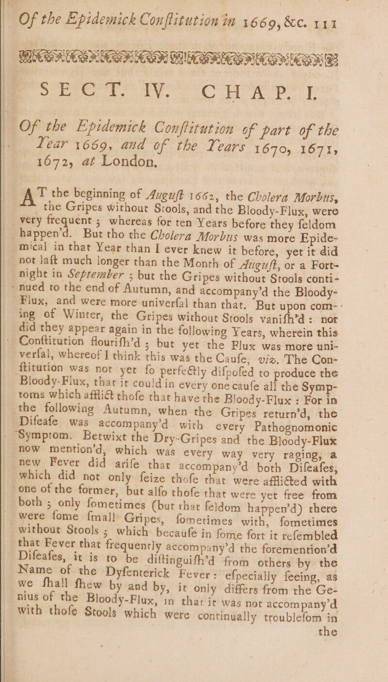 : Of the Epidemick Conflitution mn boca, Se oe RRC FEO Rae Ps reer Tec WK PT Of the Epidemick Conftitution of part of the | Lear 1669, and of the Tears 1670, 1571, | 1672, af London. : At the beginning of Augu/t 1662, the Cholera Morbus, ““ the Gripes without Stools, and the Bloody-Flux, were very frequent ; whereas for ten Years before they feldom happen’d. But tho the Cholera Morbus was more Epide- -mical in that Year than I ever knew it before, yet it did _ not laft much longer than the Month of Auguft, or a Fort- night in September ; but the Gripes without Stools conti- _- nued to the end of Autumn, and accompany’d the Bloody- _ Flux, and were more univerfal than that. “But upon com-: ing of Winter, the Gripes without Stools vanifh’d : nor did they appear again in the following Years, wherein this ~ Conftitution flourifh’d ; but yet the Flux was more uni- _ verfal, whereof I think this was the Caufe, viz. The Con- _ ftitution was not yer fo perfeétly difpofed to produce the Bloody- Flux, that it could in every one caufe all the Symp- toms which affli@ thofe that have the Bloody-Flux : For in _ the following Autumn, when the Gripes return’d, the _ Difeafe was accompany’d with every Pathognomonic - Symptom. Betwixt the Dry-Gripes and the Bloody-Flux | now mention’d, which was every way very raging, a | new Fever did arife that accompany’d both Difeafes, _ which did not. only feize thofe that were afli@ed with one of the former, but alfo thofe that were yet free from both ; only fometimes (but that feldom happen’d) there were fome {mall Gripes, fometimes with, fometimes _. without Stools ; which becaufe in fome fort it refembled that Fever that frequently accompany’d the foremention’d Difeafes, it is to be diftinguifh’d from others by the Name of the Dyfenterick Fever: efpecially feeing, as we fhall fhew by and by, it only differs from the Ge- nius of the Bloody-Flux, in that it was not accompany d with thofe Stools which were continually troublefom in | the