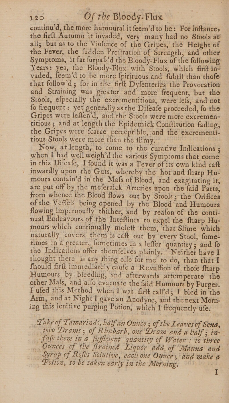 _- continu’d, the more humoural it feem’d to be: For inftances the firft Autumn it invaded, very many had no Stools at’ ali; but as to the Violence of the Gripes, the Height of the Fever, the fudden Proftration of Strength, and other Symptoms, it far furpafs’d the Bloody-Flux of the following — Years: yea, the Bloody-Flux with Stools, which firft in- vaded, feem’d to be more fpirituous and fubtil than thofe that follow’d; for inthe fir Dyfenteries the Provocation and Straining was greater and more frequent, but the Stools, efpecially the excrementitious, were lefs, and not {fo frequent: yet generally as the Difeafe proceeded, fo the Gripes were leflen’d, and the Stools were more excremen- titious; and at length the Epidemick Conftitution fading, the Gripes were f{carce perceptible, and the excrementi- tious Stools were more than the flimy. Now, at length, to come to the curative Indications ; when I had well weigh’d the various Symptoms that come inwardly upon the Guts, whereby the hot and fharp Hu- mours contain'd in the Mafs of Blood, and exagitating it, are put off by the meferaick Arteries upon the faid Parts, from whence the Blood flows out by Stools; the Orifices of the Veffels being opened by the Blood and Humours flowing impetuoufly thither, and by reafon of the conti- nual Endeavours of the Inteftines to expel the’ fharp Hu- mours which continually moleft them, that Slime which naturally covers them is caft out by every Stool, fome- times in a greater, fometimes in a leffer quantity; and fo the Indications offer themfelvés plainly. Neither have I thought there is any thing elfe for me to do, than that I fhould firft immediately caufe a Revulfion of thofe fharp other Mafs, and alfo evacuate the faid Humours by Purges. Tufed this Method when I was firft call’d;'I bled in the Arm, and at Night I gave an Anodyne, and the next Morn- ing this lenitive purging Potion, which I frequently ufe. Take of Tamarinds, half an Ounce ; of the Leaves of Sena, two Drams ; of Rhubarb, one Dram and a half ; in- fife them in a sufficient quantity of Water: to three — Ounces of the firained Liquor add. of “Manna and _ syrup of Rofes Solutive, each one Ounces and make a _, Potion, to-be taken early in the Moruing. | I