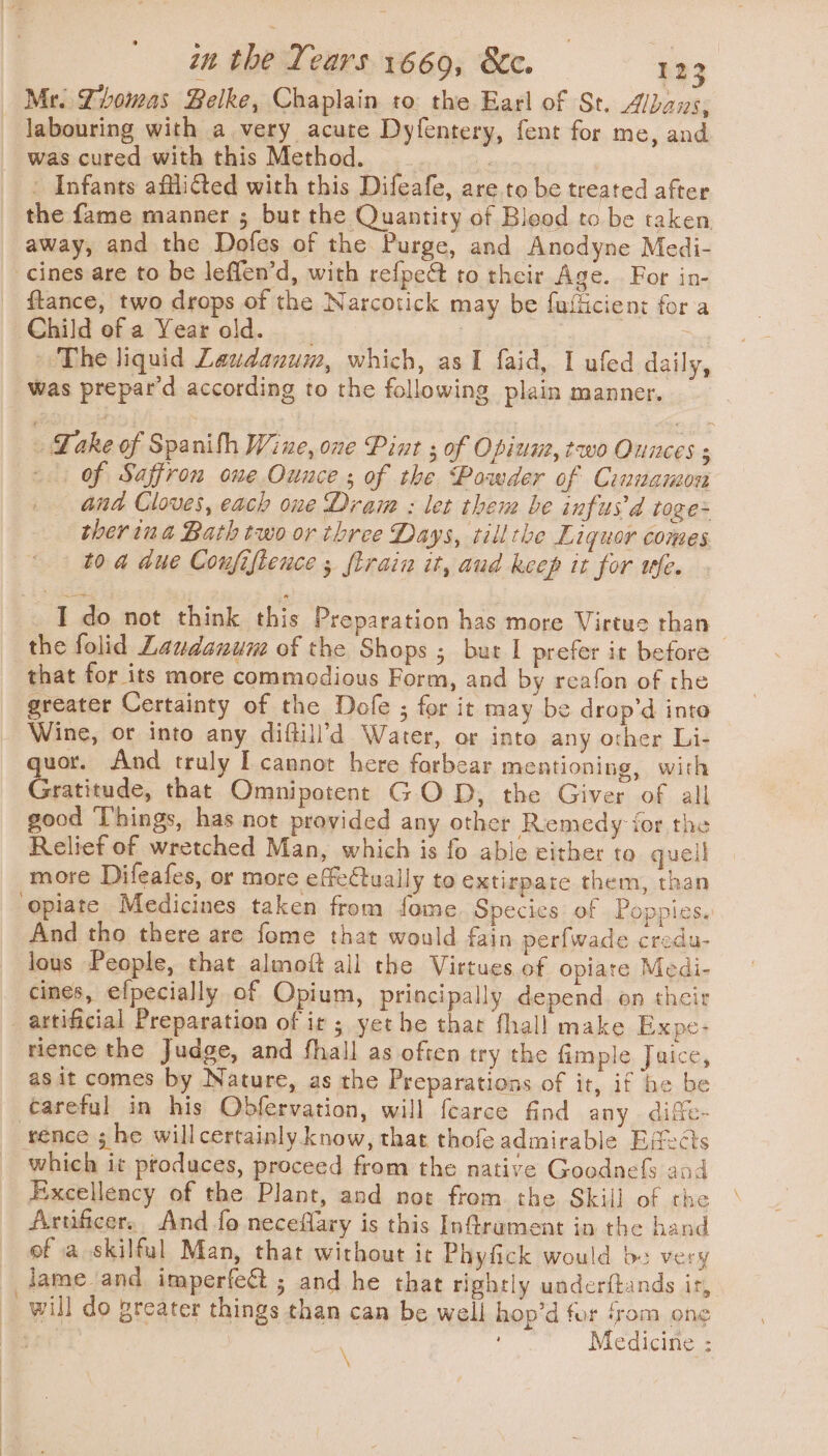 Mr. Thomas Belke, Chaplain to the Earl of St. Albans, labouring with a very acute Dyfentery, fent for me, and was cured with this Method. pede (es « Infants affli@ted with this Difeafe, are to be treated after the fame manner ; but the Quantity of Bleod to be taken away, and the Dofes of the Purge, and Anodyne Medi- cines are to be leffen’d, with refpeét to their Age. For in- flance, two drops of the Narcotick may be fufiicient for a Child ofa Year old. | os — The liquid Laudanum, which, as I faid, I ufed daily, was prepar'd according to the following plain manner. - Lake of Spanith Wine, one Pint ; of Opiune, two Ounces of Saffron one Ounce; of the Powder of Cinnamon and Cloves, each one Dram : let then be infus’d toge- ther ina Bath two or three Days, till the Liquor comes. to a due Confifience , {train it, aud keep it for ufe. _I do not think this Preparation has more Virtue than | the folid Laudanune of the Shops ; but I prefer it before that for its more commodious Form, and by reafon of the greater Certainty of the Dole ; for it may be drop’d into Wine, or into any diftill’d Water, or into any other Li- quor. And truly I cannot here forbear mentioning, with Gratitude, that Omnipotent GOD, the Giver of all good Things, has not provided any other Remedy ior the Relief of wretched Man, which is fo able either to quell more Difeafes, or more effectually to extirpare them, than ‘opiate Medicines taken from fome Species: of Poppies. And tho there are fome that would fain perfwade credu- lous People, that almoft all the Virtues of opiate Medi- cines, efpecially of Opium, principally depend on their _ artificial Preparation of it ; yet he that fhall make Expe: rience the Judge, and fhall as often try the fimple Juice, as it comes by Nature, as the Preparations of it, if be be careful in his Obfervation, will fearce find any dife- rence ; he willcertainly know, that thofe admirable Edects which it produces, proceed from the native Goodnefs and Excellency of the Plant, and not from the Skill of the Artificer. And fo neceffary is this Infirament in the hand of a skilful Man, that without it Phyfick would be very lameand imperfect ; and he that rightly underftands ir, will do greater things than can be well hop’d for ‘rom one | \ Medicine :