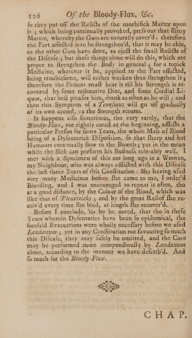 fo they put off the Relidts of the morbifick Matter upon it ; which being continually provoked, prefs out that flimy Matter, whereby rhe Guts are naturally cover’d: therefore the Part affected is to be ftrengthen’d, that it may be able, as the other Guts have done, to eject the {mall ReliGs of the Difeafe ; but thofe things alone will do this, which are | proper to ftrengthen the Body in general ; fora to ick Medicine, whatever it be, applied to the Part affected, being troublefome, will rather weaken than {trengthen it 5 therefore the Patient muft bear it till his. Strength is re- covered by fome reftorative Diet,.and fome Cordial Li- quor, that bet pleafes him, drank as often as he will : and then this Symptom of a Zenefizus will go. off gradually of its own accord, zs the Strength returns. ©. It happens alfo fometimes, tho very rarely, that the Bloody-Flux, not rightly cured at the beginning, afflicts a articular Perfon for fome Years,.the whole Mafs.of Blood teins of a Dyfenterick Difpofition, fo that fharp and hot Humours continually flow to the Bowels yet in. the mean while the Sick can perform his Bufinefs tolerably well. I met with a Specimen of this not long ago in a Woman, my Neighbour, who was always aflicted with this Difeafe the laft three Years of this Conftitution : She having ufed very many Medicines before fhe came to me, I order’d Bleeding, and I. was encouraged to repeat it often, tha at a good diftance, by the Colour of the Blood, which was like that of ‘Pleuviticks ; and. by the great Relief fhe re- ceiv’d every time fhe bled, at length the recover'd. Before I conclude, ’tis be: be. noted, that tho in thefe Years wherein Dyfenteries have been fo epidemical, the forefaid Evacuations were wholly neceflary before we ufed Laudanum ; yet in any Conftitution not favouring fo much this Difeafe, they may fafely be omitted, and the Cure may be performed more compendioufly by Laudauum alone, according to the manner we have defcrib’d. And fo much for the Bloody-Flux. ou athe CHA Pa