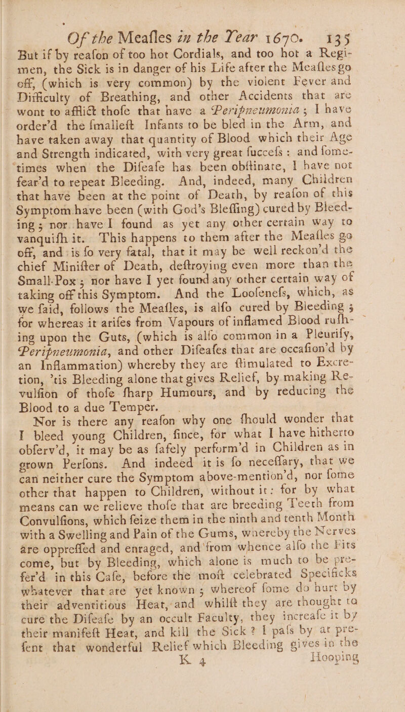 But if by reafon of too hot Cordials, and too hot a Regi- men, the Sick is in danger of his Life after the Meafles go off, (which is very common) by the violent Fever and Difficulty of Breathing, and other Accidents that are ~ wont to afi thofe that have a Peripneumonia; 1 have order’d the fmalieft Infants to be bled in the Arm, and have taken away that quantity of Blood which their Age and Strength indicated, with very great fuccefs : and fome- ‘times when the Difeafe has been obftinate, I have not fear'd to repeat Bleeding. And, indeed, many Children that havé been at the point of Death, by reafon of this Symptom have been (with God’s Blefiing) cured by Bleed- ing; nor have I found as yet any other certain way to vanquifh it. This happens to them after the Meailes go off, and :is fo very fatal, that it may be well reckon’d the chief Minifter of Death, deftroying even more than the Small-Pox ; nor have I yet found any other certain way of taking off this Symptom. And the Loofenefs, which, as we faid, follows the Meafles, is alfo cured by Bleeding 5 for whereas it arifes from Vapours of inflamed Blood rufh- ~ ing upon the Guts, (which is alfo common in a Pleurify, Peritneumonia, and other Difeafes that are occafion’d by an Inflammation) whereby they are ftimulated to Excre- tion, ’tis Bleeding alone that gives Relief, by making Re- vulfion of thofe fharp Humours, and by reducing the Blood toa due Temper. Nor is there any reafon why one fhould wonder that I bleed young Children, fince, for what I have hitherto obferv’d, it may be as fafely perform’d in Children as in grown Perfons. And indeed it is fo neceflary, that we can neither cure the Symptom above-mention’d, nor fome other that happen to Children, without it: for by what means can we relieve thofe that are breeding Teeth from Convulfions, which feize them in the ninth and tenth Month with a Swelling and Pain of the Gums, whercby the Nerves - are oppreffed and enraged, and'from whence alfo the Fits come, but by Bleeding, which alone is much to be pre- fer’'d in this Cafe, before the moft celebrated Specificks whatever that are yet known ; whereot fome do hurt by their adventitious Heat, and whilft they are thought ta cure the Difeafe by an occult Faculty, they increafe it by their manifeft Heat, and kill the Sick ? I pals by at pre- fent that wonderful Relief which Bleeding gives in the K 4 Hooping