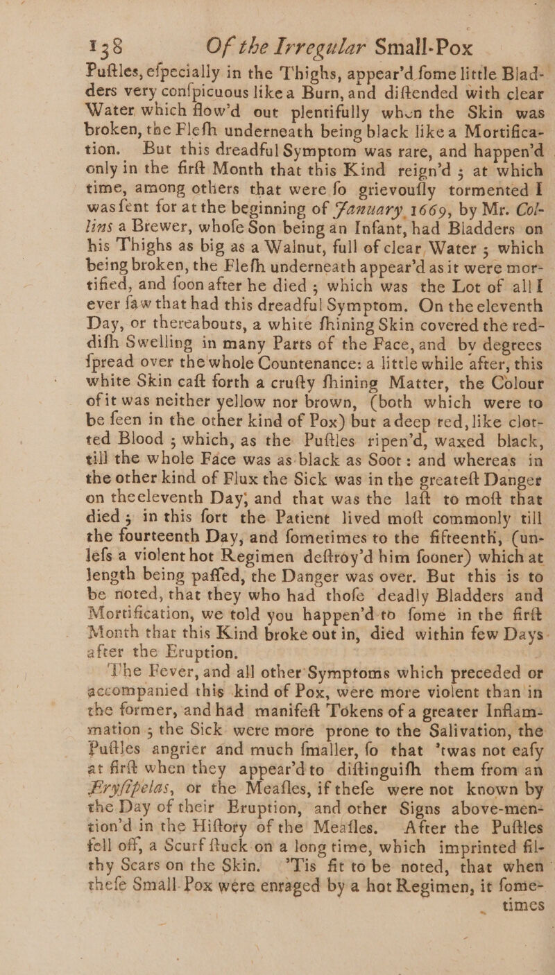 Puftles, efpecially in the Thighs, appear’d fome little Biad- ders very con{picuous likea Burn, and diftended with clear Water which flow’d out plentifully whun the Skin was broken, the Flefh underneath being black likea Mortifica- tion. But this dreadful Symptom was rare, and happen’d~ only in the firft Month that this Kind reign’d ; at which time, among others that were fo grievoufly tormented I wasf{ent for at the beginning of Zamuary 1669, by Mr. Col- lins a Brewer, whofe Son being an Infant, had Bladders on his Thighs as big as a Walnut, full of clear Water ; which being broken, the Flefh underneath appear’d as it were mor- tified, and foon after he died ; which was the Lot of all I ever {aw that had this dreadful Symptom, On the eleventh Day, or thereabouts, a white fhining Skin covered the red- difh Swelling in many Parts of the Face, and by degrees {pread over the whole Countenance: a little while after, this white Skin caft forth a crufty fhining Matter, the Colour of it was neither yellow nor brown, (both which were to be feen in the other kind of Pox) but adeep red, like clot- ted Blood ; which, as the Puftles ripen’d, waxed black, till the whole Face was as-black as Soot: and whereas in the other kind of Flux the Sick was inthe greateft Danger on theeleventh Day; and that was the laft to moft that died ; in this fort the Patient lived moft commonly till the fourteenth Day, and fometimes to the fifteenth, (un- lefs a violent hot Regimen deftroy’d him fooner) which at length being paffed, the Danger was over. But this is to be noted, that they who had thofe deadly Bladders and Mortification, we told you happen’d to fome inthe firft Month thar this Kind broke out in, died within few Days. after the Eruption, he Fever, and all other’ Symptoms which preceded or accompanied this -kind of Pox, were more violent than in the former, andhad manifeft Tokens of a greater Inflam- mation; the Sick were more prone to the Salivation, the Puftles angrier and much fmaller, fo that “twas not eafy at firt when they appeardto diftinguifh them from an Eryfipelas, or the Meafles, if thefe were not known by the Day of their Eruption, and other Signs above-men- tion’d in the Hiftory of the Meafles. After the Puftles fell off, a Scurf ftuck on a long time, which imprinted fil- thy Scars on the Skin. “Tis fit to be noted, that when thefe Small- Pox were enraged by a hot Regimen, it fome+ times