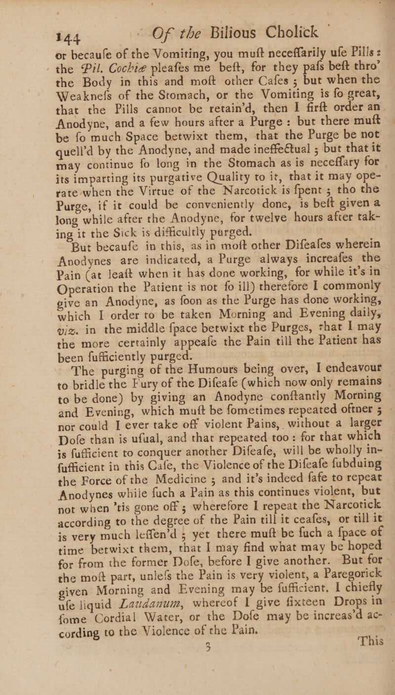 or becaule of the Vomiting, you muft neceffarily ufe Pills: the Pil. Cochie pleafes me beft, for they pafs beft thro’ the Body in this and moft other Cafes ; but when the Weaknefs of the Stomach, or the Vomiting is fo great, that the Pills cannot be retain’d, then I firft order an. Anodyne, and a few hours after a Purge : but there mutt be fo much Space betwixt them, that the Purge be not quell’d by the Anodyne, and made ineffectual ; but that it may continue fo long in the Stomach as is neceffary for. its imparting its purgative Quality to it, that it may ope- rate when the Virtue of the Narcotick is fpent ; tho the Purge, if it could be conveniently done, is belt given a long while after the Anodyne, for twelve hours after tak- ing it the Sick is difficultly purged. 7 But becaufe in this, as in moft other Difeafes wherein Avodynes are indicated, a Purge always increafes the Pain (at leaft when it has done working, for while it’s in Operation the Patient is not fo ill) therefore I commonly give an Anodyne, as foon as the Purge has done working, which I order to be taken Morning and Evening daily, viz. in the middle {pace betwixt the Purges, shat I may the more certainly appeafe the Pain till the Patient has been fufficiently purged. - The purging of the Humours being over, I endeavour to bridle the Fury of the Difeafe (which now only remains | ta be done) by giving an Anodyne conftantly Morning and Evening, which mutt be fometimes repeated oftner 5 _ nor could I ever take off violent Pains, without a larger -Dofe than is ufual, and that repeated too: for that which is fufficient to conquer another Difeafe, will be wholly in- {afficient in this Cafe, the Violence of the Difeafe fabduing the Force of the Medicine 5 and it’s indeed fafe to repeat Anodynes while fuch a Pain as this continues violent, but not when ’tis gone off ; wherefore I repeat the Narcotick according to the degree of the Pain till it ceafes, or till it js very much leffen’d 5 yet there muft be fuch a fpace of time betwixt them, that I may find what may be hoped for from the former Dofe, before I give another. But for » the moft part, unlefs the Pain is very violent, a Paregorick given Morning and Evening may be fufficient. 1 chiefly. ufe liquid Laudanum, whereof I give fixteen Drops in fome Cordial Water, or the Dofe may be increas’d ac - cording to the Violence of the Pain. 7 3 This