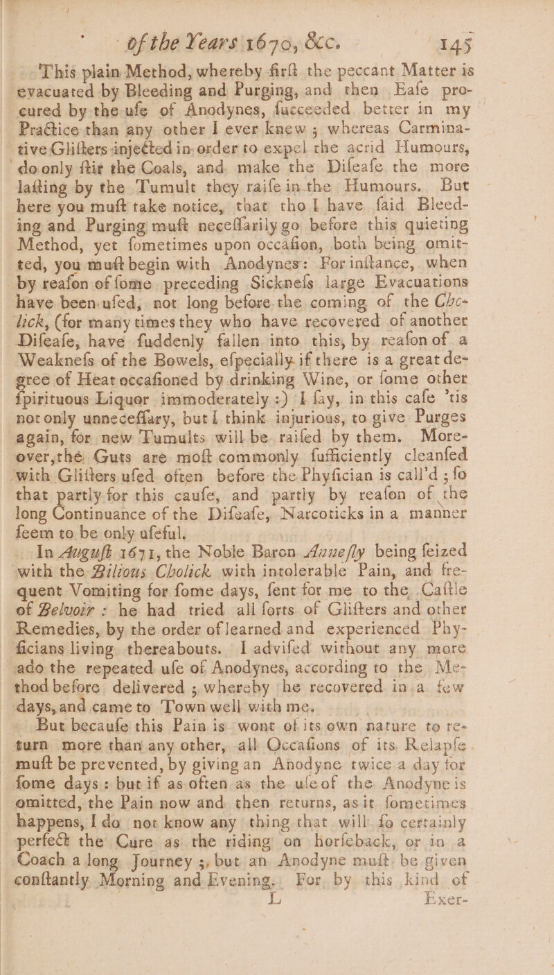 _. This plain Method, whereby firft the peccant Matter is evacuated by Bleeding and Purging, and then Eafe pro-_ eured by the ufe of Anodynes, fucceeded better in my ~ Praétice than any other I ever knew ; whereas Carmina- tive Glifters injected in. order to expel che acrid Humours, ‘ doonly ftir the Coals, and make the Dileafe the more laiting by the Tumult they raifeinthe Humours, But here you muft take notice, that tho L have faid Bleed- ing and Purging muft neceflarily go before this quieting Method, yet fometimes upon occafion, both being omit- ted, you muft begin with Anodynes: For initance, when _by reafon of fome preceding Sicknefs large Evacuations have been-ufed, not long before.the coming of the Che- lick, (for many times they who have recovered of another Difeafe, have fuddenly fallen into this, by reafonof a Weaknefs of the Bowels, efpecially. if there is a great de- gree of Heat occafioned by drinking Wine, or fome other ipirituous Liquor immoderately :) I fay, in this cafe ’tis not only unneceflary, but i think. injurious, to give Purges again, for new Tumults will be railed by them. More- ever,thé Guts are moft commonly fafficiently cleanfed ‘with Glitters ufed. often before the Phyfician is call’d ; fo that partly for this caufe, and partly by reafen of the long Continuance of the Difeafe, Narcoticks ina manner feem to be only ufeful. In 4uguft 1671, the Noble Baron Axuefly being feized with the Biltons Cholick with intolerable Pain, and fre- quent Vomiting for fome days, fent for me to the, Caftle of Belvoir : he had tried all forts of Glifters and other Remedies, by the order of learned and experienced Phy- - ficians living. thereabouts. I advifed without any more ado the repeated. ufe of Anodynes, according to the Me- thod before delivered ; whereby ‘he recovered in.a few days,and cameto Town well with me, ~ But becaufe this Pain is wont of its own nature to re- turn more than any other, all Qccafions of its, Relapfe. ~ mutt be prevented, by givingan Anodyne twice a day tor fome days: but if as,often as the ufeof the Anodyne is omitted, the Pain now and. then returns, asit fometimes happens, Ida not know any thing that will. fo certainly perfect the Cure as the riding on horfeback, or in a _ Coach a long. Journey ;, but an Anodyne muft be given conftantly. Morning and. Evening, For, by this kind of | , , f R j Exer-