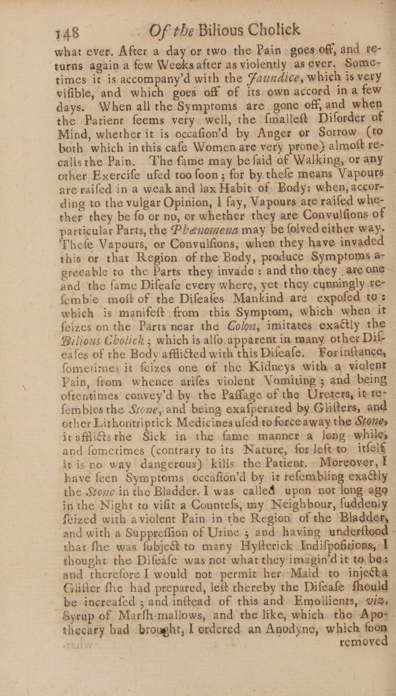 what ever. After a day or two the Pain . goes.off, and te- turns again a few Weeks after as violently as ever. Some- times it is accompany’d with the Zaundice, which is very vifible, and which goes off of its own accord ina few days. When all the Symptoms are gone off, and when the Patient feems very well, the {malleft Diforder of Mind, whether it is occafion’d by Anger or Sorrow (to both which inthis cafe Women are very prone) almoft re- calisthe Pain. The fame may befaid of Walking, or any other Exercife ufed too foon; for by thefe means Vapours — are raifed in a weak and lax Habit of Body: when, accor- ding to the vulgar Opinion, | fay, Vapours are raifed whe- ther they be fo or no, or whether they are Convulfions of particular Parts, the Phenomena may be folved either way- ‘Thefe Vapours, or Convulfions, when they have invaded this or that Region of the Body, produce Symptoms a- grecable to the Parts they invade : and tho they are one and the fame Difeafe every where, yet they cunningly £e- —fembie moft of the Difeafes Mankind are expofed to: which is manifeft from this Symptom, which when it feizes on the Parts near the Colo, imitates exactly the Bilious Cholick ; which is alfo.apparent in many other Dit eafes of the Body affliGed with this Difeafe. Forinfiance, fometimes it feizes one of the Kidneys with a violent Pain, ftom whence arifes violent Vomiting ; and being: oftentimes convey’d by the Paflage of the Ureters, it re- fembles the Srowe, and being exafperated by Glifters, and other Lithontriptick Medicines ufed to forceaway the Stones irafflitsthe Sick in the fame mannera long. while, and fometimes (contrary to its Nature, for left to itfelf it is no way dangerous)’ kills. the Patient. _ Moreover, I have feen Symptoms occafion’d by it refembling exactly the Stone in the Bladder. I was called upon not long ago in the Night to vifit a Countefs, my Neighbour, fuddeniy feized with aviolent Pain in the Region of the Bladder, and with a Suppreflion of Urine ; and having underfteod that fhe was fubje€t to many Hyfterick Indifpofitions, 1 thought the Difeafe was not what they imagin’d it to bes and therefore I would not permit her Maid: to injecha Glifter fhe had prepared, left thereby the Difeafe fhould be increafed ; and inftead. of this and Emollients,: vids Syrup of Marfh-mallows, and the like, which. the Apo&gt;. theeary had brought, I ordered: an Anodyne, which foon Bay removed