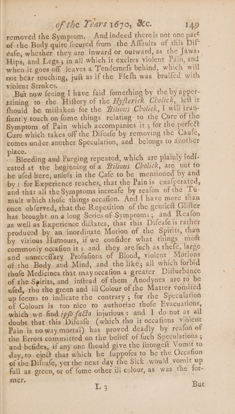 of the Years 1670, Kc. 149 removed the Symptom. And indeed thereis not one part of the Body quite fecured from . the Affaults of this Dif éafe, whether they are inward or outward, as the Jaws» Hips, and Legs ; in-all which it excites violent Pain, and when.it goes off leaves a Tendernefs behind, which will . But now fecing I have faid fomething by the by apper- taining to the. Hiffory of the Hyfterick Cholick, lett it fhould be miftaken for the #zliows Cholick, 1 will tran- fiently touch on fome things relatisg to the Cure of the Symptom of Pain which accompanies it 5 for the. perfect comes under another Speculation, and belongs to another nines. bese; wa &lt; - Bleeding and Purging repeated, which are plainly indi- cated at the beginning ofa Puilious Cholick, are not to by: for Experience teaches, that the Pain is exafperated, and that all the Symptoms increafe by reafon of the Tu- mult which thofe things occafion. And I have more than once obferved, that the Repetition of the gentleft Glifter has brought on a long Series of Symptoms; and Reafon as well as Experience dictates, that this Difeafe is rather produced by an inordinate Motion of the Spirits, than by vitious Humours, if we confider what things moft commonly occafion it : and they arefuch as thefe, large and unneceffary Profufions of Blood, violent Motions éf the. Body..and. Mind, and the like; all which forbid of the Spirits, and inftead of them Anodynes are to be of Colours is too nice to authorize thofe Evacuations, which we find ip fatto injurious: and I do not at all Pain is noway mortal) has proved deadly by reafon of the Errors committed on the belief of fuch Specalations 5 day, to eject that which he fuppofes to be the Occafion of the Difeafe, yet the next day the Sick would vomit up full as green, or of fome other ill colour, as was the for- mer. Yee \ One But ?